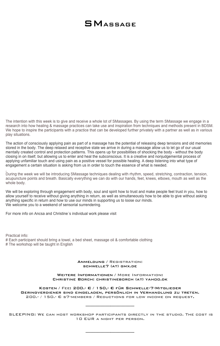 


SMASSAGE



 
















The intention with this week is to give and receive a whole lot of SMassages. By using the term SMassage we engage in a research into how healing & massage practices can take use and inspiration from techniques and methods present in BDSM. We hope to inspire the participants with a practice that can be developed further privately with a partner as well as in various play situations. 
 
The action of consciously applying pain as part of a massage has the potential of releasing deep tensions and old memories stored in the body. The deep relaxed and receptive state we arrive in during a massage allow us to let go of our usual mentally created control and protection patterns. This opens up for possibilities of shocking the body - without the body closing in on itself, but allowing us to enter and heal the subconscious. It is a creative and nonjudgemental process of applying unfamiliar touch and using pain as a positive vessel for possible healing. A deep listening into what type of engagement a certain situation is asking from us in order to touch the essence of what is needed. 
 
During the week we will be introducing SMassage techniques dealing with rhythm, speed, stretching, contraction, tension, acupuncture points and breath. Basically everything we can do with our hands, feet, knees, elbows, mouth as well as the whole body. 
 
We will be exploring through engagement with body, soul and spirit how to trust and make people feel trust in you, how to allow yourself to receive without giving anything in return, as well as simultaneously how to be able to give without asking anything specific in return and how to use our minds in supporting us to loose our minds. 
We welcome you to a weekend of sensorial surrendering. 
 
For more info on Ancsa and Christine´s individual work please visit

www.maurimassage.eu 
www.christineborch.com 
 
Practical info:
# Each participant should bring a towel, a bed sheet, massage oil & comfortable clothing 
# The workshop will be taught in English
 


Anmeldung / Registration:
schwelle7 (at) gmx.de

Weitere Informationen / More Information: 
Christine Borch: christineborch (at) yahoo.dk

Kosten / Fee: 200.- € / 150,- € für Schwelle-7-Mitglieder
Geringverdiener sind eingeladen, persönlich in Verhandlung zu treten.
200.- / 150.- € s7-members / Reductions for low income on request.

---------------------------------------

 SLEEPING: We can host workshop participants directly in the studio. The cost is 10 EUR a night per person.
More...

---------------------------------------


