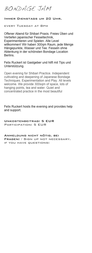 BONDAGE JAM

Immer Dienstags um 20 Uhr.

every Tuesday at 8pm 

Offener Abend für Shibari Praxis. Freies Üben und Vertiefen japanischer Fesseltechnik, Experimentieren und Spielen. Alle Level willkommen! Wir haben 300qm Raum, jede Menge Hängepunkte, Wasser und Tee. Fesseln ohne Ablenkung in der schönsten Bondage Location Berlins. Trailer----> Bondage auf schwelle7

Felix Ruckert ist Gastgeber und hilft mit Tips und Unterstützung.

Open evening for Shibari Practice. Independent cultivating and deepening of Japanese Bondage Techniques. Experimentation and Play. All levels welcome. We provide 300sqm of space, lots of hanging points, tea and water. Quiet and concentrated practice in the most beautiful Bondage location in  Berlin. Trailer----> Bondage at schwelle7

Felix Ruckert hosts the evening and provides help and support.


Unkostenbeitrag: 5 EUR
Participation: 5 EUR


Anmeldung nicht nötig. bei Fragen: / Sign up not necessary. if you have questions: 

info@schwelle7.de






 











