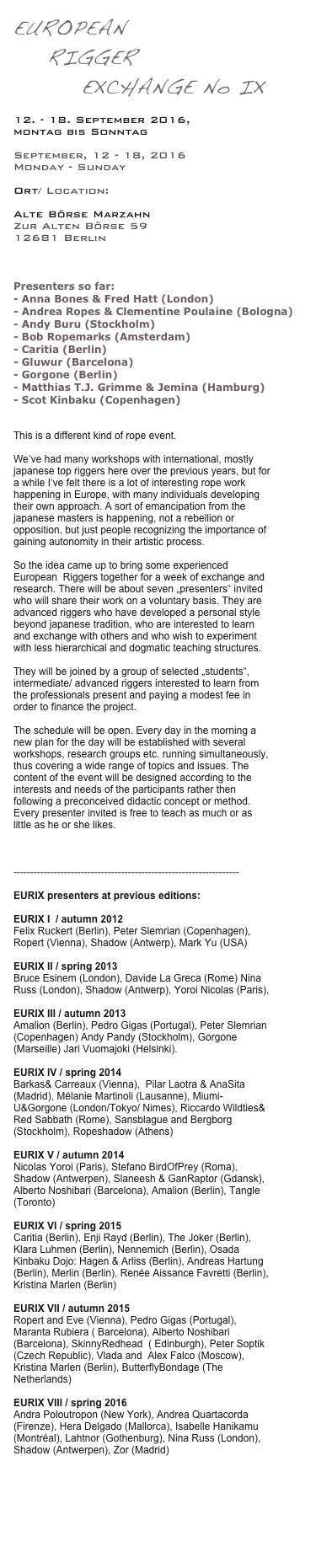 EUROPEAN
    RIGGER   
        EXCHANGE No IX

12. - 18. September 2016, 
montag bis Sonntag

September, 12 - 18, 2016
Monday - Sunday

Ort/ Location:

Alte Börse Marzahn  
Zur Alten Börse 59
12681 Berlin
www.alte-boerse-marzahn.de


Presenters so far:  
- Anna Bones & Fred Hatt (London)
- Andrea Ropes & Clementine Poulaine (Bologna)
- Andy Buru (Stockholm)
- Bob Ropemarks (Amsterdam)
- Caritia (Berlin)
- Gluwur (Barcelona)
- Gorgone (Berlin) 
- Matthias T.J. Grimme & Jemina (Hamburg)
- Scot Kinbaku (Copenhagen)


This is a different kind of rope event.

We‘ve had many workshops with international, mostly japanese top riggers here over the previous years, but for a while I‘ve felt there is a lot of interesting rope work happening in Europe, with many individuals developing their own approach. A sort of emancipation from the japanese masters is happening, not a rebellion or opposition, but just people recognizing the importance of gaining autonomity in their artistic process. 

So the idea came up to bring some experienced European  Riggers together for a week of exchange and research. There will be about seven „presenters“ invited who will share their work on a voluntary basis. They are advanced riggers who have developed a personal style beyond japanese tradition, who are interested to learn and exchange with others and who wish to experiment with less hierarchical and dogmatic teaching structures. 

They will be joined by a group of selected „students“, intermediate/ advanced riggers interested to learn from the professionals present and paying a modest fee in order to finance the project.

The schedule will be open. Every day in the morning a new plan for the day will be established with several workshops, research groups etc. running simultaneously, thus covering a wide range of topics and issues. The content of the event will be designed according to the interests and needs of the participants rather then following a preconceived didactic concept or method. Every presenter invited is free to teach as much or as little as he or she likes.



-------------------------------------------------------------------

EURIX presenters at previous editions: 
 
EURIX I  / autumn 2012
Felix Ruckert (Berlin), Peter Slemrian (Copenhagen), Ropert (Vienna), Shadow (Antwerp), Mark Yu (USA)

EURIX II / spring 2013
Bruce Esinem (London), Davide La Greca (Rome) Nina Russ (London), Shadow (Antwerp), Yoroi Nicolas (Paris),

EURIX III / autumn 2013  
Amalion (Berlin), Pedro Gigas (Portugal), Peter Slemrian (Copenhagen) Andy Pandy (Stockholm), Gorgone (Marseille) Jari Vuomajoki (Helsinki).

EURIX IV / spring 2014
Barkas& Carreaux (Vienna),  Pilar Laotra & AnaSita (Madrid), Mélanie Martinoli (Lausanne), Miumi-U&Gorgone (London/Tokyo/ Nimes), Riccardo Wildties& Red Sabbath (Rome), Sansblague and Bergborg (Stockholm), Ropeshadow (Athens) 

EURIX V / autumn 2014
Nicolas Yoroi (Paris), Stefano BirdOfPrey (Roma), Shadow (Antwerpen), Slaneesh & GanRaptor (Gdansk), Alberto Noshibari (Barcelona), Amalion (Berlin), Tangle (Toronto)

EURIX VI / spring 2015
Caritia (Berlin), Enji Rayd (Berlin), The Joker (Berlin), Klara Luhmen (Berlin), Nennemich (Berlin), Osada Kinbaku Dojo: Hagen & Arliss (Berlin), Andreas Hartung (Berlin), Merlin (Berlin), Renée Aissance Favretti (Berlin), Kristina Marlen (Berlin)

EURIX VII / autumn 2015
Ropert and Eve (Vienna), Pedro Gigas (Portugal), Maranta Rubiera ( Barcelona), Alberto Noshibari (Barcelona), SkinnyRedhead  ( Edinburgh), Peter Soptik (Czech Republic), Vlada and  Alex Falco (Moscow), Kristina Marlen (Berlin), ButterflyBondage (The Netherlands)

EURIX VIII / spring 2016
Andra Poloutropon (New York), Andrea Quartacorda (Firenze), Hera Delgado (Mallorca), Isabelle Hanikamu (Montréal), Lahtnor (Gothenburg), Nina Russ (London), Shadow (Antwerpen), Zor (Madrid)