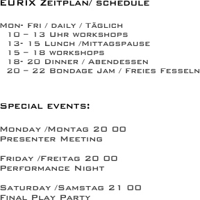 
EURIX Zeitplan/ schedule

Mon- Fri / daily / Täglich
 10 – 13 Uhr workshops
 13- 15 Lunch /Mittagspause
 15 – 18 workshops
 18- 20 Dinner / Abendessen
 20 – 22 Bondage Jam / Freies Fesseln


Special events:

Monday /Montag 20 00 
Presenter Meeting

Friday /Freitag 20 00 
Performance Night

Saturday /Samstag 21 00 
Final Play Party
