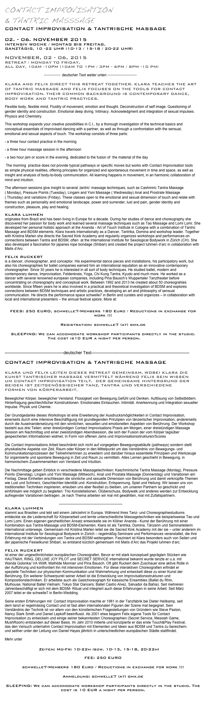 Contact Improvisation 
& Tantric Masssage
Contact Improvisation & Tantrische Massage

02. - 06. November 2015
Intensiv Woche / Montag bis Freitag, 
ganztägig, 10 -22 Uhr (10-13 / 15-18 / 20-22 Uhr)

November, 02 - 06, 2015
Retreat / Monday to Friday,
all day, 10am -10pm (10am to 1pm / 3pm - 6pm / 8Pm -10 pm)

                        ------------ deutscher Text weiter unten ---------------------

Klara and Felix direct this retreat together. Klara teaches the Art of Tantric MAssage and Felix focuses on the tools for Contact Improvisation. their common background is Contemporary Dance, Body work and Tantric practices.
Flexible body, flexible mind. Fluidity of movement, emotion and thought. Deconstruction of self image. Questioning of gender identity and construction. Emotional deep diving. Intimacy. Acknowledgment and integration of sexual impulses. Physics and Chemistry.
This workshop expands your creative possibilities in C.I., by a thorough investigation of the technical basics and  conceptual essentials of improvised dancing with a partner, as well as through a confrontation with the sensual, emotional and sexual aspects of touch. The workshop consists of three parts:
- a three hour contact practice in the morning
- a three hour massage session in the afternoon
- a two hour jam or score in the evening, dedicated to the fusion of  the material of the day 
 The morning  practice does not provide typical pathways or specific moves but works with Contact Improvisation tools as simple physical realities, offering principles for organized and spontaneous movement in time and space, as well as  insight and analysis of body-to-body communication. All learning happens in movement, in an harmonic collaboration of mind and intuition.
The afternoon sessions give insight to several ‚tantric‘ massage techiniques, such as Cashmiric Tantra Massage ( Monday), Pressure Points (Tuesday), Lingam and Yoni Massage ( Wednesday) Anal and Prostrate Massage ( Thursday) and variations (FrIday). These classes open to the emotional and sexual dimension of touch and relate with themes such as personality and emotional landscape, power and surrender, lust and pain, gender identity and construction, pleasure, play and healing.
Klara Luhmen 
originates from Brazil and has been living in Europe for a decade. During her studies of dance and choreography she discovered her passion for body work and learned several massage techniques such as Tao Massage and Lomi Lomi. She developed her personal holistic approach at the Ananda - Art of Touch Institute in Cologne with a combination of Tantric Massage and BDSM elements. Klara travels internationally as a Dancer, Tantrika, Domina and workshop leader. Together with Kristina Marlen she directs the Sacred Kink Academy and regularily organizes workshops and performances on connections between Tantra and BDSM, often  at the International Institute for Sexological Bodywork in Zürich (CH). She also developed a fascination for japanes rope bondage (Shibari) and created the project luhmen d‘arc in collaboration with Matis d‘Arc.

FELIX RUCKERT
is a dancer, choreographer, and conceptor. His experimental dance pieces and installations, his participatory work, but also his choreographies for ballet companies earned him an international reputation as an innovative contemporary choreographer. Since 30 years he is interested in all sort of body techniques. He studied ballet, modern and contemporary dance, Improvisation, Feldenkrais, Yoga, Chi Kung Tantra, Kyudo and much more. He worked as a dancer with several renowned european companies, including Pina Bausch‘s Wuppertaler Tanztheater before concentrating on choreography and conceptual work. Between 1992 and 2013 he created about 50 choreograhies worldwide. Since fifteen years he is also involved in a practical and theoretical investigation of BDSM and explores connections between BDSM techniques and artistic practices, developing an art and philosophy of sensual communication. He directs the performance space schwelle7 in Berlin and curates and organizes – in collaboration with local and international presenters – the annual festival xplore. More at: http://www.felixruckert.de

FEES: 250 EURO, schwelle7-Members 180 Euro / Reductions in exchange for work !!!
Registration: schwelle7 (at) gmx.de
SLEEPING: We can accomodate workshop participants directly in the studio. 
The cost is10 EUR a night per person. More... 

 ------------------------------------------deutscher Text----------------------------------------------------------------------

Contact Improvisation & Tantrische Massage

Klara und Felix leiten dieses Retreat gemeinsam, wobei Klara Die Kunst tantrischer Massage vermittelt während Felix sein Wissen um Contact Improvisation teilt.  Der gemeinsame Hintergrund der beiden ist Zeitgenössischer TAnz, Tantra und verschiedene Formen von Körperarbeit. 
 
Beweglicher Körper, beweglicher Verstand. Flüssigkeit von Bewegung,Gefühl und Denken. Auflösung von Selbstbildern. Hinterfragung geschlechtlicher Konstruktionen. Emotionales Eintauchen. Intimität. Anerkennung und Integration sexueller Impulse. Physik und Chemie.

Der Grundgedanke dieses Workshops ist eine Erweiterung der Ausdrucksmöglichkeiten in Contact Improvisation, einerseits durch eine intensive Beschäftigung mit grundlegenden Prinzipien von tänzerischer Improvisation, andererseits durch die Auseinandersetzung mit den sinnlichen, sexuellen und emotionellen Aspekten von Berührung. Der Workshop besteht aus drei Teilen: einer dreistündigen Contact Improvisations Praxis am Morgen, einer dreistündigen Massage Session am Nachmittag und einer zweistündigen Abendsession, die sich der Fusion der vom Körper tagsüber gespeicherten Informationen widmet, in Form von offenen Jams und Improvisationsstrukturen/Scores

Die Contact Improvisations Arbeit beschränkt sich nicht auf vorgegeben Bewegungsabläufe (pathways) sondern stellt physikalische Aspekte von Zeit, Raum oder Körper in den Mittelpunkt um das Verständnis von Bewegungs- und Kommunikationsprozessen der TeilnehmerInnen zu erweitern und darüber hinaus essentielle Prinzipien und Werkzeuge für organisierte und spontane Bewegung in Zeit und Raum zu vermitteln. Alles Lernen geschieht in Bewegung, in harmonischem Zusammenwirken von Verstand und Intuition. 

Die Nachmittage geben Einblick in verschiedene Massagetechniken: Kaschmirische Tantra Massage (Montag), Pressure Points (Dienstag), Lingam und Yoni Massage (Mittwoch), Anal und Prostata Massage (Donnerstag) und Variationen am Freitag. Diese Einheiten erschliessen die sinnliche und sexuelle Dimension von Berührung und damit verknüpfte Themen wie Lust und Schmerz, Geschlechter-Identität und -Konstruktion, Entspannung, Spiel und Heilung. Wir lassen uns von traditionellen Techniken inspirieren, erlauben uns aber flexibel zu bleiben, um unseren Partnern so geschickt und einfühlsam wie möglich zu begleiten: Trio Konstellationen, Ölüberschuss, Bodywalk und anderes werden zur Entwicklung aufregender Variationen beitragen. Je nach Thema arbeiten wir mal mit gewählten, mal mit Zufallspartnern.

                                                      -----------------------------------------------------
Klara Luhmen 
stammt aus Brasilien und lebt seit einem Jahrzehnt in Europa. Während ihres Tanz- und Choreographiestudiums entdeckte sie die Leidenschaft für Körperarbeit und lernte unterschiedliche Massagetechniken wie beispielsweise Tao und Lomi Lomi. Einen eigenen ganzheitlichen Ansatz entwickelte sie im Kölner Ananda - Kunst der Berührung mit einer Kombination aus Tantra-Massage und BDSM-Elementen. Klara ist als Tantrika, Domina, Tänzerin und Seminarleiterin international unterwegs. Gemeinsam mit Kristina Marlen leitet sie die Sacred Kink Academy mit der sie – unter anderem im International Institute for Sexological Bodywork in Zürich – regelmäßig Seminare und Performances veranstaltet, die ihre Erfahrung mit der Verbindungen von Tantra und BDSM weitergeben. Fasziniert ist Klara besonders auch von Seilen und der japanische Fesselkunst Shibari, so entstand kürzlich gemeinsam mit Matís d’Arc das Projekt luhmen d‘arc.

FELIX RUCKERT
ist einer der ungewöhnlichsten europäischen Choreografen. Bevor er mit stark konzeptuell geprägten Stücken wie HAUTNAH, RING, DELUXE JOY PILOT und SECRET SERVICE international bekannt wurde tanzte er u.a. mit Wanda Golonka/ VA Wölfl, Mathilde Monnier und Pina Bausch. Oft gibt Ruckert dem Zuschauer eine aktive Rolle in der Aufführung und konfrontiert ihn mit intensiven Emotionen. Für diese interaktiven Choreografien erfindet er spezielle Techniken zur physischen Kommunikation und Wahrnehmung und entwickelt diese zu einer Kunst der Berührung. Ein weiterer Schwerpunkt seiner Arbeit ist die Entwicklung von Improvisationsstrukturen und Kompositionstechniken. Er arbeitete auch als Gastchoreograph für klassische Ensembles (Ballet du Rhin, Mulhouse; National Ballet Vietnam; Tokyo Star Dancers; Ballet Castro Alvez, Salvador da Bahia). Seit mehreren Jahrenbeschäftigt er sich mit dem BDSM- Ritual und integriert auch diese Erfahrungen in seine Arbeit. Seit März 2007 leitet er die schwelle7 in Berlin-Wedding.  

Seine ersten Erfahrungen mit  Contact Improvisation machte er 1981 in der Tanzfabrik bei Dieter Heitkamp, seit dem tanzt er regelmässig Contact und ist fast allen internationalen Figuren der Szene mal begegnet. Sein Verständnis der Technik ist vor allem von den künstlerischen Fragestellungen von Gründern wie Steve Paxton, Nancy Stark Smith und Daniel Lepkoff beeinflusst. Ab 2001 etwa begann Felix eigene Tools für Contact Improvisation zu entwickeln und einige seiner bekanntesten Choreographien (Secret Service, Messiah Game, MushRoom) entstanden auf dieser Basis. Im Jahr 2010 initierte und konzipierte er das erste Touch&Play Festival, das den Versuch unternahm Contact Improvisation mit Elementen und Ideen aus BDSM und Tantra zu bereichern. und seither unter der Leitung von Daniel Hayes jährlich in unterschiedlichen europäischen Städte stattfindet.

Mehr unter http://www.felixruckert.de

                     Zeiten: Mo-Fr: 10-22h (bzw. 10-13, 15-18, 20-22h)

FEE: 250 EURO 
schwelle7-Members 180 Euro / Reductions in exchange for work !!!
Anmeldung: schwelle7 (at) gmx.de
SLEEPING: We can accomodate workshop participants directly in the studio. The cost is 10 EUR a night per person.
 More... 
