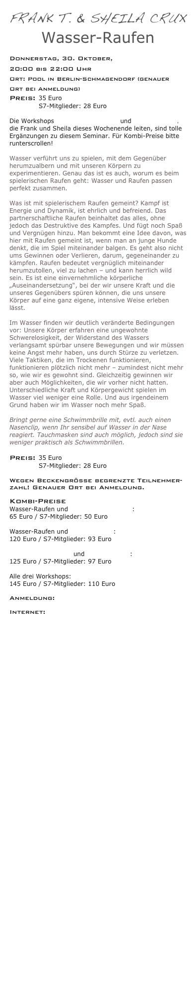 Frank T. & Sheila Crux 
Wasser-Raufen 
      
Donnerstag, 30. Oktober, 
20:00 bis 22:00 Uhr
Ort: Pool in Berlin-Schmagendorf (genauer Ort bei Anmeldung) 
Preis: 35 Euro 
              S7-Mitglieder: 28 Euro

Die Workshops Spielerisches Raufen und Überwältigung, die Frank und Sheila dieses Wochenende leiten, sind tolle Ergänzungen zu diesem Seminar. Für Kombi-Preise bitte runterscrollen!

Wasser verführt uns zu spielen, mit dem Gegenüber herumzualbern und mit unseren Körpern zu experimentieren. Genau das ist es auch, worum es beim spielerischen Raufen geht: Wasser und Raufen passen perfekt zusammen.  Was ist mit spielerischem Raufen gemeint? Kampf ist Energie und Dynamik, ist ehrlich und befreiend. Das partnerschaftliche Raufen beinhaltet das alles, ohne jedoch das Destruktive des Kampfes. Und fügt noch Spaß und Vergnügen hinzu. Man bekommt eine Idee davon, was hier mit Raufen gemeint ist, wenn man an junge Hunde denkt, die im Spiel miteinander balgen. Es geht also nicht ums Gewinnen oder Verlieren, darum, gegeneinander zu kämpfen. Raufen bedeutet vergnüglich miteinander herumzutollen, viel zu lachen – und kann herrlich wild sein. Es ist eine einvernehmliche körperliche „Auseinandersetzung“, bei der wir unsere Kraft und die unseres Gegenübers spüren können, die uns unsere Körper auf eine ganz eigene, intensive Weise erleben lässt.  Im Wasser finden wir deutlich veränderte Bedingungen vor: Unsere Körper erfahren eine ungewohnte Schwerelosigkeit, der Widerstand des Wassers verlangsamt spürbar unsere Bewegungen und wir müssen keine Angst mehr haben, uns durch Stürze zu verletzen. Viele Taktiken, die im Trockenen funktionieren, funktionieren plötzlich nicht mehr – zumindest nicht mehr so, wie wir es gewohnt sind. Gleichzeitig gewinnen wir aber auch Möglichkeiten, die wir vorher nicht hatten. Unterschiedliche Kraft und Körpergewicht spielen im Wasser viel weniger eine Rolle. Und aus irgendeinem Grund haben wir im Wasser noch mehr Spaß.  Bringt gerne eine Schwimmbrille mit, evtl. auch einen Nasenclip, wenn Ihr sensibel auf Wasser in der Nase reagiert. Tauchmasken sind auch möglich, jedoch sind sie weniger praktisch als Schwimmbrillen.

Preis: 35 Euro 
              S7-Mitglieder: 28 Euro

Wegen Beckengröße begrenzte Teilnehmer- zahl! Genauer Ort bei Anmeldung.
 Kombi-Preise Wasser-Raufen und Spielerisches Raufen: 
65 Euro / S7-Mitglieder: 50 Euro
 Wasser-Raufen und Überwältigung: 
120 Euro / S7-Mitglieder: 93 Euro
 Spielerisches Raufen und Überwältigung: 
125 Euro / S7-Mitglieder: 97 Euro
 Alle drei Workshops: 
145 Euro / S7-Mitglieder: 110 Euro

Anmeldung: info@bodyplay.net
 
Internet: www.bodyplay.net  