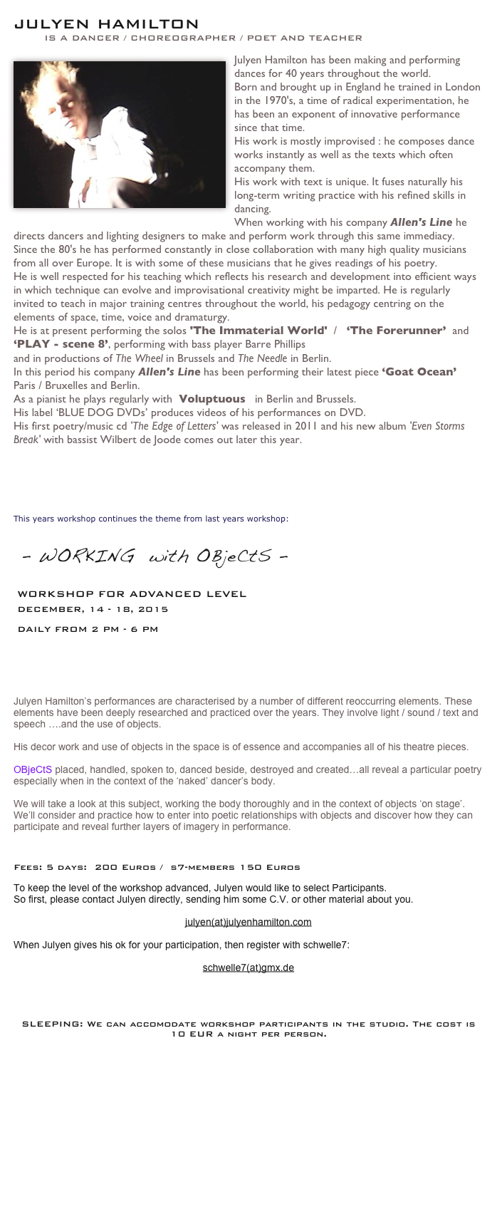 
Julyen HAMILTON 
        is a dancer / choreographer / poet and teacher

J￼ulyen Hamilton has been making and performing dances for 40 years throughout the world.
Born and brought up in England he trained in London in the 1970's, a time of radical experimentation, he has been an exponent of innovative performance since that time.
His work is mostly improvised : he composes dance works instantly as well as the texts which often accompany them.
His work with text is unique. It fuses naturally his long-term writing practice with his refined skills in dancing. 
When working with his company Allen's Line he directs dancers and lighting designers to make and perform work through this same immediacy.
Since the 80's he has performed constantly in close collaboration with many high quality musicians from all over Europe. It is with some of these musicians that he gives readings of his poetry.
He is well respected for his teaching which reflects his research and development into efficient ways in which technique can evolve and improvisational creativity might be imparted. He is regularly invited to teach in major training centres throughout the world, his pedagogy centring on the elements of space, time, voice and dramaturgy.
He is at present performing the solos 'The Immaterial World'  /   ‘The Forerunner’  and  ‘PLAY - scene 8’, performing with bass player Barre Phillips
and in productions of The Wheel in Brussels and The Needle in Berlin.
In this period his company Allen's Line has been performing their latest piece ‘Goat Ocean’  Paris / Bruxelles and Berlin.
As a pianist he plays regularly with  Voluptuous   in Berlin and Brussels.
His label ‘BLUE DOG DVDs’ produces videos of his performances on DVD.
His first poetry/music cd 'The Edge of Letters' was released in 2011 and his new album 'Even Storms Break' with bassist Wilbert de Joode comes out later this year.
www.julyenhamilton.com
www.allensline.com
 



This years workshop continues the theme from last years workshop:


 - WORKING  with OBjeCtS -
 workshop for advanced level 
 DECEMBER, 14 - 18, 2015 
 
 daily FROM 2 pm - 6 pm






Julyen Hamilton’s performances are characterised by a number of different reoccurring elements. These elements have been deeply researched and practiced over the years. They involve light / sound / text and speech ….and the use of objects. 

His decor work and use of objects in the space is of essence and accompanies all of his theatre pieces.

OBjeCtS placed, handled, spoken to, danced beside, destroyed and created…all reveal a particular poetry especially when in the context of the ‘naked’ dancer’s body.

We will take a look at this subject, working the body thoroughly and in the context of objects ‘on stage’. 
We’ll consider and practice how to enter into poetic relationships with objects and discover how they can participate and reveal further layers of imagery in performance.



Fees: 5 days:  200 Euros /  s7-members 150 Euros

To keep the level of the workshop advanced, Julyen would like to select Participants.
So first, please contact Julyen directly, sending him some C.V. or other material about you. 

julyen(at)julyenhamilton.com

When Julyen gives his ok for your participation, then register with schwelle7:

schwelle7(at)gmx.de




SLEEPING: We can accomodate workshop participants in the studio. The cost is 10 EUR a night per person.
 More... 

 
                                        