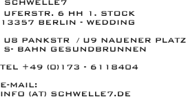  schwelle7
 uferstr. 6 HH 1. Stock
13357 Berlin - WEdding

 U8 Pankstr  / U9 Nauener Platz
 S- Bahn Gesundbrunnen

tel +49 (0)173 - 6118404

e-Mail: 
info (at) schwelle7.de