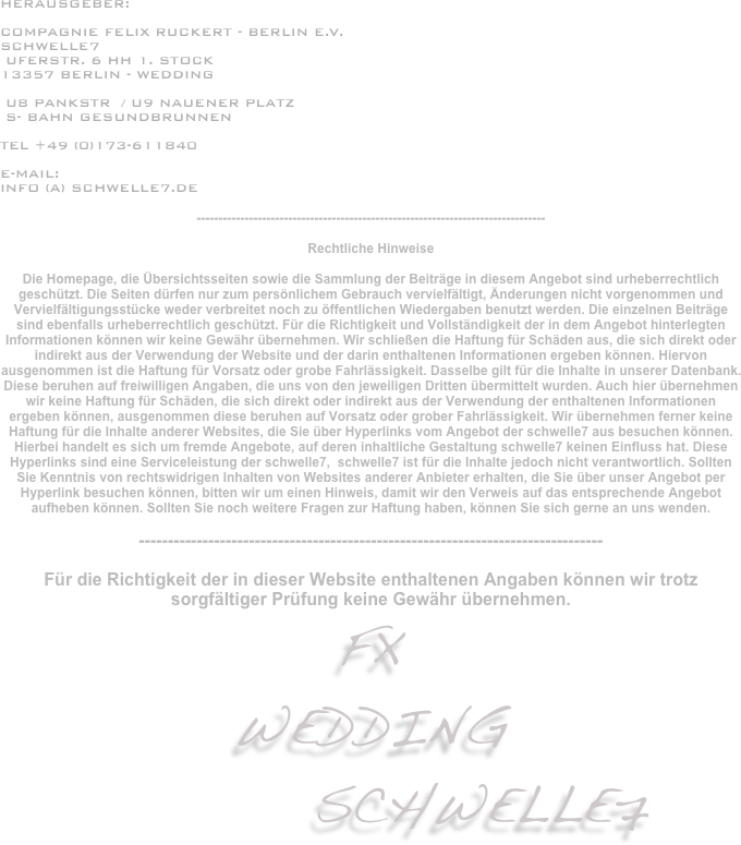 
HERAUSGEBER:

Compagnie Felix Ruckert - Berlin e.V.
schwelle7
 uferstr. 6 HH 1. Stock
13357 Berlin - WEdding

 U8 Pankstr  / U9 Nauener Platz
 S- Bahn Gesundbrunnen

tel +49 (0)173-611840

e-Mail: 
info (a) schwelle7.de

--------------------------------------------------------------------------------

Rechtliche Hinweise

Die Homepage, die Übersichtsseiten sowie die Sammlung der Beiträge in diesem Angebot sind urheberrechtlich geschützt. Die Seiten dürfen nur zum persönlichem Gebrauch vervielfältigt, Änderungen nicht vorgenommen und Vervielfältigungsstücke weder verbreitet noch zu öffentlichen Wiedergaben benutzt werden. Die einzelnen Beiträge sind ebenfalls urheberrechtlich geschützt. Für die Richtigkeit und Vollständigkeit der in dem Angebot hinterlegten Informationen können wir keine Gewähr übernehmen. Wir schließen die Haftung für Schäden aus, die sich direkt oder indirekt aus der Verwendung der Website und der darin enthaltenen Informationen ergeben können. Hiervon ausgenommen ist die Haftung für Vorsatz oder grobe Fahrlässigkeit. Dasselbe gilt für die Inhalte in unserer Datenbank. Diese beruhen auf freiwilligen Angaben, die uns von den jeweiligen Dritten übermittelt wurden. Auch hier übernehmen wir keine Haftung für Schäden, die sich direkt oder indirekt aus der Verwendung der enthaltenen Informationen ergeben können, ausgenommen diese beruhen auf Vorsatz oder grober Fahrlässigkeit. Wir übernehmen ferner keine Haftung für die Inhalte anderer Websites, die Sie über Hyperlinks vom Angebot der schwelle7 aus besuchen können. Hierbei handelt es sich um fremde Angebote, auf deren inhaltliche Gestaltung schwelle7 keinen Einfluss hat. Diese Hyperlinks sind eine Serviceleistung der schwelle7,  schwelle7 ist für die Inhalte jedoch nicht verantwortlich. Sollten Sie Kenntnis von rechtswidrigen Inhalten von Websites anderer Anbieter erhalten, die Sie über unser Angebot per Hyperlink besuchen können, bitten wir um einen Hinweis, damit wir den Verweis auf das entsprechende Angebot aufheben können. Sollten Sie noch weitere Fragen zur Haftung haben, können Sie sich gerne an uns wenden.

--------------------------------------------------------------------------------

Für die Richtigkeit der in dieser Website enthaltenen Angaben können wir trotz sorgfältiger Prüfung keine Gewähr übernehmen. 
FX
WEDDING 
          schwellE7    