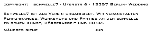 copyright:   schwelle7 / Uferstr 6 / 13357 Berlin- Wedding

Schwelle7 ist als Verein organisiert. Wir veranstalten Performances, Workshops und Parties an der schwelle zwischen Kunst, Körperarbeit und BDSM. 
Näheres siehe schwelle 7  - MITGLIEDSCHAFT und Partizipation.   