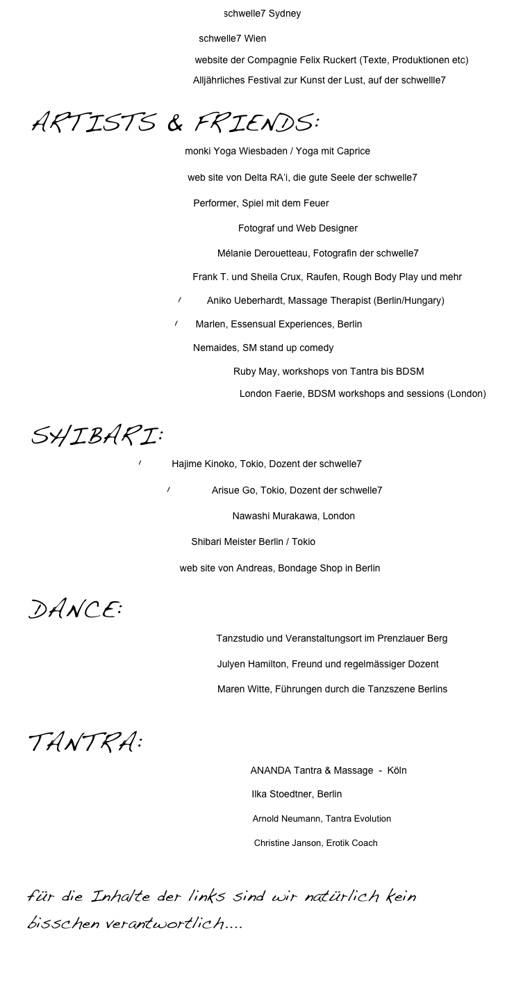 www.schwellesydney.com    schwelle7 Sydney

www.schwelle7.at           schwelle7 Wien
www.felixruckert.de      website der Compagnie Felix Ruckert (Texte, Produktionen etc)            www.xplore-berlin.de       Alljährliches Festival zur Kunst der Lust, auf der schwellle7

￼
www.monkiyoga.de         monki Yoga Wiesbaden / Yoga mit Caprice 

www.feetwash.de             web site von Delta RA‘i, die gute Seele der schwelle7

www.lumiere-berlin.de    Performer, Spiel mit dem Feuer

www.philipp-m-wittulsky.de          Fotograf und Web Designer

http://labo.mel.free.fr       Mélanie Derouetteau, Fotografin der schwelle7

www.bodyplay.net               Frank T. und Sheila Crux, Raufen, Rough Body Play und mehr

www.maurimassage.eu/        Aniko Ueberhardt, Massage Therapist (Berlin/Hungary)  

http://www.marlen.me/      Marlen, Essensual Experiences, Berlin

www.nemaides.de                Nemaides, SM stand up comedy

www.sacredkinkacademy.com  Ruby May, workshops von Tantra bis BDSM

http://sacredpleasures.co.uk/  London Faerie, BDSM workshops and sessions (London)

￼
http://shibari.jp/         Hajime Kinoko, Tokio, Dozent der schwelle7

http://arisue-go.com/          Arisue Go, Tokio, Dozent der schwelle7

www.nawashimurakawa.com/     Nawashi Murakawa, London

www.osadasteve.com       Shibari Meister Berlin / Tokio

www.YourRope.de            web site von Andreas, Bondage Shop in Berlin

￼
www.dock11-berlin.de             Tanzstudio und Veranstaltungsort im Prenzlauer Berg

WWW.JULYENHAMILTON.COM          Julyen Hamilton, Freund und regelmässiger Dozent

www.tanzscout.de             Maren Witte, Führungen durch die Tanzszene Berlins


TANTRA:
www.tantramassage.de                  ANANDA Tantra & Massage  -  Köln
                                                                                  
www.Tantric-Matrix.de                  Ilka Stoedtner, Berlin
www.Tantra-Evolution.de          Arnold Neumann, Tantra Evolution
www.christinejanson.de            Christine Janson, Erotik Coach

für die Inhalte der links sind wir natürlich kein bisschen verantwortlich....


