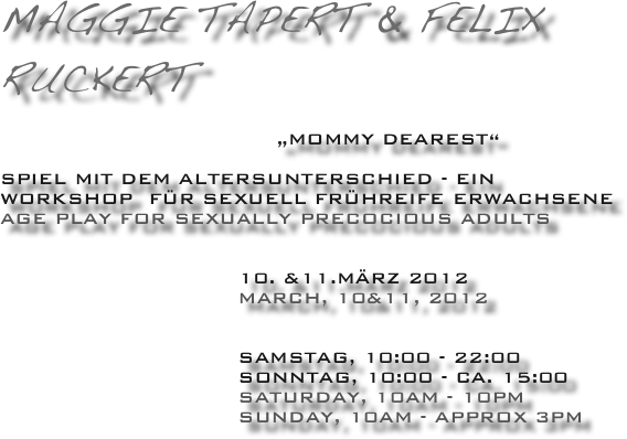 Maggie tapert & Felix Ruckert
                               
                                    „Mommy dearest“

Spiel mit dem Altersunterschied - ein workshop  für sexuell Frühreife Erwachsene 
age play for Sexually Precocious Adults
                  

                               10. &11.März 2012
                               MArch, 10&11, 2012
 
  
                               Samstag, 10:00 - 22:00
                               Sonntag, 10:00 - ca. 15:00
                               SATURDAY, 10AM - 10PM
                               SUNDAY, 10AM - APPROX 3PM
