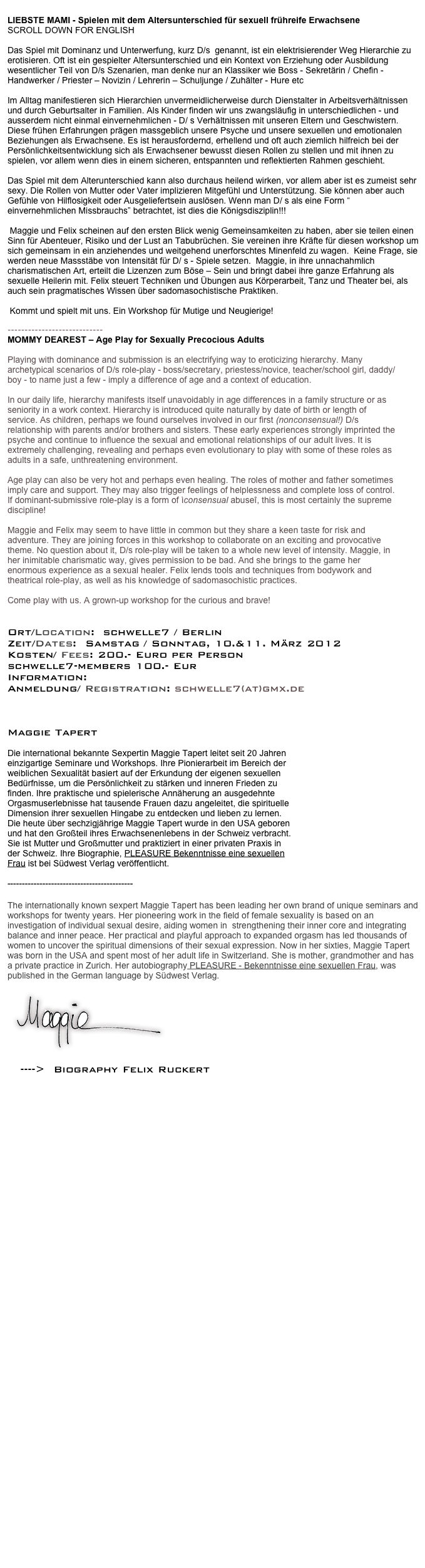 
LIEBSTE MAMI - Spielen mit dem Altersunterschied für sexuell frühreife Erwachsene 
SCROLL DOWN FOR ENGLISH

Das Spiel mit Dominanz und Unterwerfung, kurz D/s  genannt, ist ein elektrisierender Weg Hierarchie zu erotisieren. Oft ist ein gespielter Altersunterschied und ein Kontext von Erziehung oder Ausbildung wesentlicher Teil von D/s Szenarien, man denke nur an Klassiker wie Boss - Sekretärin / Chefin - Handwerker / Priester – Novizin / Lehrerin – Schuljunge / Zuhälter - Hure etc
 
Im Alltag manifestieren sich Hierarchien unvermeidlicherweise durch Dienstalter in Arbeitsverhältnissen und durch Geburtsalter in Familien. Als Kinder finden wir uns zwangsläufig in unterschiedlichen - und ausserdem nicht einmal einvernehmlichen - D/ s Verhältnissen mit unseren Eltern und Geschwistern. Diese frühen Erfahrungen prägen massgeblich unsere Psyche und unsere sexuellen und emotionalen Beziehungen als Erwachsene. Es ist herausfordernd, erhellend und oft auch ziemlich hilfreich bei der Persönlichkeitsentwicklung sich als Erwachsener bewusst diesen Rollen zu stellen und mit ihnen zu spielen, vor allem wenn dies in einem sicheren, entspannten und reflektierten Rahmen geschieht.

Das Spiel mit dem Alterunterschied kann also durchaus heilend wirken, vor allem aber ist es zumeist sehr sexy. Die Rollen von Mutter oder Vater implizieren Mitgefühl und Unterstützung. Sie können aber auch Gefühle von Hilflosigkeit oder Ausgeliefertsein auslösen. Wenn man D/ s als eine Form “ einvernehmlichen Missbrauchs” betrachtet, ist dies die Königsdisziplin!!!

 Maggie und Felix scheinen auf den ersten Blick wenig Gemeinsamkeiten zu haben, aber sie teilen einen Sinn für Abenteuer, Risiko und der Lust an Tabubrüchen. Sie vereinen ihre Kräfte für diesen workshop um sich gemeinsam in ein anziehendes und weitgehend unerforschtes Minenfeld zu wagen.  Keine Frage, sie werden neue Massstäbe von Intensität für D/ s - Spiele setzen.  Maggie, in ihre unnachahmlich charismatischen Art, erteilt die Lizenzen zum Böse – Sein und bringt dabei ihre ganze Erfahrung als sexuelle Heilerin mit. Felix steuert Techniken und Übungen aus Körperarbeit, Tanz und Theater bei, als auch sein pragmatisches Wissen über sadomasochistische Praktiken.

 Kommt und spielt mit uns. Ein Workshop für Mutige und Neugierige!

----------------------------
MOMMY DEAREST – Age Play for Sexually Precocious Adults 

Playing with dominance and submission is an electrifying way to eroticizing hierarchy. Many archetypical scenarios of D/s role-play - boss/secretary, priestess/novice, teacher/school girl, daddy/boy - to name just a few - imply a difference of age and a context of education.

In our daily life, hierarchy manifests itself unavoidably in age differences in a family structure or as seniority in a work context. Hierarchy is introduced quite naturally by date of birth or length of service. As children, perhaps we found ourselves involved in our first (nonconsensual!) D/s relationship with parents and/or brothers and sisters. These early experiences strongly imprinted the psyche and continue to influence the sexual and emotional relationships of our adult lives. It is extremely challenging, revealing and perhaps even evolutionary to play with some of these roles as adults in a safe, unthreatening environment. 

Age play can also be very hot and perhaps even healing. The roles of mother and father sometimes imply care and support. They may also trigger feelings of helplessness and complete loss of control. If dominant-submissive role-play is a form of ìconsensual abuseî, this is most certainly the supreme discipline!

Maggie and Felix may seem to have little in common but they share a keen taste for risk and adventure. They are joining forces in this workshop to collaborate on an exciting and provocative theme. No question about it, D/s role-play will be taken to a whole new level of intensity. Maggie, in her inimitable charismatic way, gives permission to be bad. And she brings to the game her enormous experience as a sexual healer. Felix lends tools and techniques from bodywork and theatrical role-play, as well as his knowledge of sadomasochistic practices. 

Come play with us. A grown-up workshop for the curious and brave!
 

Ort/Location:  schwelle7 / Berlin 
Zeit/Dates:  Samstag / Sonntag, 10.&11. März 2012
Kosten/ Fees: 200.- Euro per Person
schwelle7-members 100.- Eur 
Information:  www.maggietapert.com 
Anmeldung/ Registration: schwelle7(at)gmx.de



Maggie Tapert 

Die international bekannte Sexpertin Maggie Tapert leitet seit 20 Jahren 
einzigartige Seminare und Workshops. Ihre Pionierarbeit im Bereich der 
weiblichen Sexualität basiert auf der Erkundung der eigenen sexuellen 
Bedürfnisse, um die Persönlichkeit zu stärken und inneren Frieden zu 
finden. Ihre praktische und spielerische Annäherung an ausgedehnte 
Orgasmuserlebnisse hat tausende Frauen dazu angeleitet, die spirituelle 
Dimension ihrer sexuellen Hingabe zu entdecken und lieben zu lernen. 
Die heute über sechzigjährige Maggie Tapert wurde in den USA geboren 
und hat den Großteil ihres Erwachsenenlebens in der Schweiz verbracht. 
Sie ist Mutter und Großmutter und praktiziert in einer privaten Praxis in 
der Schweiz. Ihre Biographie, PLEASURE Bekenntnisse eine sexuellen 
Frau ist bei Südwest Verlag veröffentlicht.

-------------------------------------------

The internationally known sexpert Maggie Tapert has been leading her own brand of unique seminars and workshops for twenty years. Her pioneering work in the field of female sexuality is based on an investigation of individual sexual desire, aiding women in  strengthening their inner core and integrating balance and inner peace. Her practical and playful approach to expanded orgasm has led thousands of women to uncover the spiritual dimensions of their sexual expression. Now in her sixties, Maggie Tapert was born in the USA and spent most of her adult life in Switzerland. She is mother, grandmother and has a private practice in Zurich. Her autobiography PLEASURE - Bekenntnisse eine sexuellen Frau, was published in the German language by Südwest Verlag.
                                        ￼￼www.maggietapert.com 






   ---->  Biography Felix Ruckert see here....