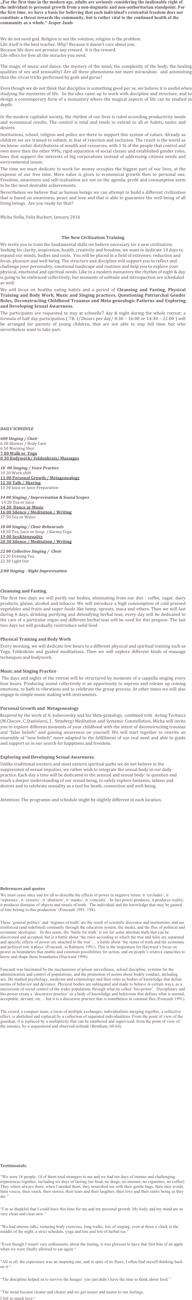 

„For the first time in the modern age, adults are seriously considering the inalienable right of the individual to personal growth from a non-dogmatic and non-authoritarian standpoint. For the first time, we have a basis for believing that each individual's existential freedom does not constitute a threat towards the community, but is rather vital to the continued health of the community as a whole.“ Jesper Juuls


We do not need god. Religion is not the solution, religion is the problem. 
Life itself is the best teacher. Why? Because it doesn’t care about you. 
Because life does not promise any reward.  It is the reward. 
Life offers for free all the miracles you need. 

The magic of music and dance, the mystery of the mind, the complexity of the body, the healing qualities of sex and sensuality? Are all these phenomena not more miraculous  and astonishing than the circus tricks performed by gods and gurus?

Even though we do not think that discipline is something good per se, we believe it is useful when studying the mysteries of life.  So the idea came up to work with discipline and structure, and to design a contemporary form of a monastery where the magical aspects of life can be studied in depth.

In the modern capitalist society, the rhythm of our lives is ruled according productivity needs and economical results. The control is total and tends to extend to all or habits, tastes and desires. 
Institutions, school, religion and police are there to support this system of values. Already as children we are trained to submit, in fear of rejection and exclusion. The result is the world as we know: unfair distributions of wealth and resources, with 1 % of the people that control and own more then the other 99%; rigid separation of social classes and established gender roles, laws that support the interests of big corporations instead of addressing citizens needs and environmental issues. 
The time we must dedicate to work for money occupies the biggest part of our lives, at the expense of our free time. More value is given to economical growth then to personal one. Freedom, awareness and self-realization are not on the agenda; profit and consumption seem to be the most desirable achievements.
Nevertheless we believe that as human beings we can attempt to build a different civilization that is based on awareness, peace and love and that is able to guarantee the well-being of all living beings.  Are you ready for that?

Micha Stella, Felix Ruckert, January 2016


The New Civilization Training
We invite you to train the fundamental skills we believe necessary for a new civilization. Seeking for clarity, inspiration, health, creativity and freedom, we want to dedicate 10 days to expand our minds, bodies and souls.  You will be placed in a field of extremes: reduction and focus, pleasure and well-being. The structure and discipline will support you to reflect and challenge your personality, emotional landscape and routines and help you to explore your physical, emotional and spiritual needs. Like in a modern monastery the rhythm of night & day is going to be embraced collectively; but moments of solitude and introspection are scheduled as well. 						 
We will focus on healthy eating habits and a period of Cleansing and Fasting, Physical Training and Body Work, Music and Singing practices, Questioning Patriarchal Gender Roles, Deconstructing Childhood Traumas and Meta-genealogic Patterns and Exploring and Developing Sexual Awareness. 
The participants are requested to stay at schwelle7 day & night during the whole retreat; a formula of half day participation ( 7& 1/2hours per day/ 8:30 – 16:00 or 14:30 – 22:00 ) will be arranged for parents of young children, that are not able to stay full time, but who nevertheless want to take part.














DAILY SCHEDULE

600 Singing / Choir
6 20 Shower / Body Care
6 50 Morning Shot
7 00 Walk or  Yoga
8 30 Bodywork/ Feldenkrais/ Massages 

10  00 Singing / Voice Practice
10 20 Work shift
11 00 Personal Growth / Metagenealogy
12 30 Talk / Sharing
13 30 Juice or Juice Preparation 
 
14 00 Singing / Improvisation & Sound Scapes
 14 20 Tea or Juice
14 30  Dance or Music
16 00 Silence / Meditation / Writing
17 50 Tea or Water

18 00 Singing / Choir Rehearsals
18 20 Tea, Juice or Soup  / Karma Yoga
19 00 Sex&Sensuality
20 30 Silence / Meditation / Writing
 
22 00 Collective Singing /  Choir
22 20 Evening Tea
22 30 Light Out
 
2:00 Singing - Night Improvisation


Cleansing and Fasting,
The first two days we will purify our bodies, eliminating from our diet : coffee, sugar, dairy products, gluten, alcohol and tobacco. We will introduce a high consumption of cold pressed vegetables and fruits and super foods like hemp, sprouts, maca and others. Then we will fast during 6 days, drinking purifying and detoxifying herbal teas; every day will be dedicated to the care of a particular organ and different herbal teas will be used for this propose. The last two days we will gradually reintroduce solid food. 

Physical Training and Body Work
Every morning, we will dedicate few hours to a different physical and spiritual training such as Yoga, Feldenkrais and guided meditations. Then we will explore different kinds of massage techniques and bodywork. 

Music and Singing Practice
 The days and nights of the retreat will be structured by moments of a cappella singing every four hours. Producing sound collectively is an opportunity to express and release up coming emotions, to bath in vibrations and to celebrate the group process. At other times we will also engage in simple music making with instruments.

Personal Growth and  Metagenealogy 
Inspired by the work of A. Jodorowsky and his Meta-genealogy, combined with  Acting Technics (M.Checov, C.Stanislavsi, L. Strasberg) Meditation and Systemic Constellation, Micha will invite you to explore different moments of your childhood with the intent of deconstructing traumas and “false beliefs“ and gaining awareness on yourself. We will start together to rewrite an ensemble of “new beliefs“ more adapted to the fulfillment of our real need and able to guide and support us in our search for happiness and freedom. 

Exploring and Developing Sexual Awareness. 
Unlike traditional western and most eastern spiritual paths we do not believe in the suppression of sexual impulses, we rather wish to integrate the sexual body in our daily practice. Each day a time will be dedicated to the sensual and sexual body: to question and reach a deeper understanding of our sexual being, to safely explore fantasies, taboos and desires and to celebrate sexuality as a tool for heath, connection and well-being. 

Attention: The programm and schedule might be slightly different in each location.













References and quotes
We must cease once and for all to describe the effects of power in negative terms: it ‘excludes’, it ‘represses’, it ‘censors’, it ‘abstracts’, it ‘masks’, it ‘conceals’.  In fact power produces; it produces reality; it produces domains of objects and rituals of truth.  The individual and the knowledge that may be gained of him belong to this production’ (Foucault 1991: 194).

These ‘general politics’ and ‘regimes of truth’ are the result of scientific discourse and institutions, and are reinforced (and redefined) constantly through the education system, the media, and the flux of political and economic ideologies.   In this sense, the ‘battle for truth’ is not for some absolute truth that can be discovered and accepted, but is a battle about ‘the rules according to which the true and false are separated and specific effects of power are attached to the true’… a battle about ‘the status of truth and the economic and political role it plays’ (Foucault, in Rabinow 1991). This is the inspiration for Hayward’s focus on power as boundaries that enable and constrain possibilities for action, and on people’s relative capacities to know and shape these boundaries (Hayward 1998).

Foucault was fascinated by the mechanisms of prison surveillance, school discipline, systems for the administration and control of populations, and the promotion of norms about bodily conduct, including sex. He studied psychology, medicine and criminology and their roles as bodies of knowledge that define norms of behavior and deviance. Physical bodies are subjugated and made to behave in certain ways, as a microcosm of social control of the wider population, through what he called ‘bio-power’.  Disciplinary and bio-power create a ‘discursive practice’ or a body of knowledge and behaviour that defines what is normal, acceptable, deviant, etc. – but it is a discursive practice that is nonetheless in constant flux (Foucault 1991).

The crowd, a compact mass, a locus of multiple exchanges, individualities merging together, a collective effect, is abolished and replaced by a collection of separated individualities. From the point of view of the guardian, it is replaced by a multiplicity that can be numbered and supervised; from the point of view of the inmates, by a sequestered and observed solitude (Bentham, 60-64).





















Testimonials: 

“We were 16 people, 14 of them total strangers to me and we had ten days of intense and challenging experiences together, including six days of fasting (no food, no drugs, no internet, no cigarettes, no coffee). They where always there, when I needed them, they nourished me with their gentle hugs, their nice words, their voices, their touch, their stories, their tears and their laughter, their love and their entire being as they are.“ 

“I´m so thankful that I could have this time for me and my personal growth. My body and my mind are so very clean and clear now.“

“We had intense talks, torturing body exercises, long walks, lots of singing, even at three o´clock in the middle of the night, a strict schedule, yoga and lots and lots of herbal tea.“

“Even though I wasn't very enthusiastic about the fasting, it was glorious to have that first bite of an apple when we were finally allowed to eat again.“

“All in all, the experience was an inspiring one, and in spite of its flaws, I often find myself thinking back on it.“

“The discipline helped us to survive the hunger: you just didn´t have the time to think about food.”

“The mind became clearer and clearer and we got nearer and nearer to our feelings. 
I felt so much love.“














  

