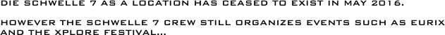 

Die Schwelle 7 as a location has ceased to exist in May 2016.

However the Schwelle 7 Crew still organizes Events such as EURIX and the xplore festival... 