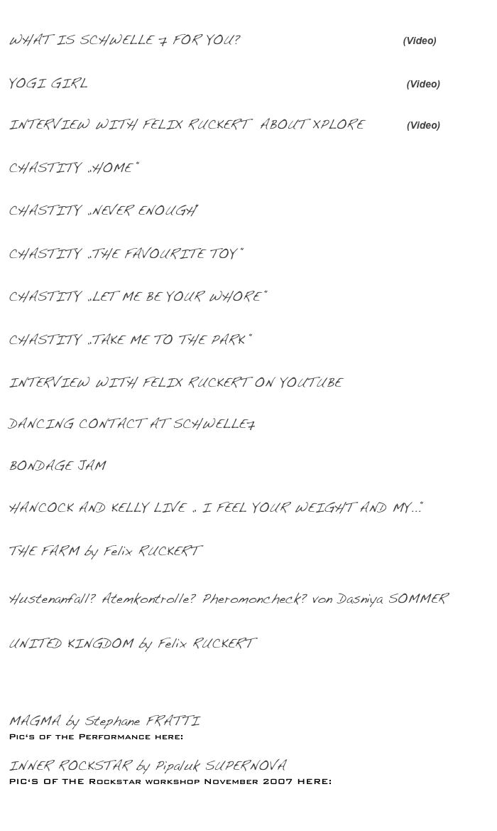 
WHAT IS SCHWELLE 7 FOR YOU?                              (Video)
NEHRA STELLA ASKS PEOPLE AT SCHWELLE 7 / JULI 2015

YOGI GIRL                                                           (Video)
Music Video by Micha Stella & Felix Ruckert / Sept. 2014

INTERVIEW WITH FELIX RUCKERT  ABOUT XPLORE        (Video)
PETER BANKI INTERVIEWS FELIX ABOUT THE ANNUAL FESTIVAL / JUNE 2013 

CHASTITY „HOME “  
CONCERT AT SCHWELLE7 / MARCH 2012

CHASTITY „NEVER ENOUGH“  
CONCERT AT SCHWELLE7 / MARCH 2012

CHASTITY „THE FAVOURITE TOY “
CONCERT AT SCHWELLE7 / JUNE 2011

CHASTITY „LET ME BE YOUR WHORE “
CONCERT AT SCHWELLE7 / JUNE 2011

CHASTITY „TAKE ME TO THE PARK “
CONCERT AT SCHWELLE7 / JUNE 2011

INTERVIEW WITH FELIX RUCKERT ON YOUTUBE
GRAYDANCER INTERVIEWS FELIX SHORTLY AFTER THE BERLIN GRUE, SEPTEMBER 2011

DANCING CONTACT AT SCHWELLE7
RUBEN ANTONIANO AND CHRISTINE BORCH ROLLING THROUGH THE STUDIO, MAY 2011

BONDAGE JAM 
GALLERY OF PIC‘S TAKEN AT OUR WEEKLY BONDAGE JAM, SUMMER, 2010

HANCOCK AND KELLY LIVE „ I FEEL YOUR WEIGHT AND MY...“
PERFORMANCE AT SCHWELLE7 / MARCH 2009

THE FARM by Felix RUCKERT
Pictures of the try-out at xplore08, 25.7. 08

Hustenanfall? Atemkontrolle? Pheromoncheck? von Dasniya SOMMER
Bondage und Performance / Bilder der premiere vom April 2008 hier... 

UNITED KINGDOM by Felix RUCKERT
Role play for a particpating audience / Pictures of UK 2006 here... 

Pictures of UK 2008 here: http://schwelle7.free.fr/UK08-1-galerie/
(by melanie derouetteau)

MAGMA by Stephane FRATTI 
Pic‘s of the Performance here: http://picasaweb.google.es/mireiastaki/MaGmaproject

INNER ROCKSTAR by Pipaluk SUPERNOVA 
PIC‘S OF THE Rockstar workshop November 2007 HERE:
http://schwelle7.free.fr/rockstar/

