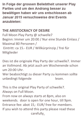 In Folge der grossen Beliebtheit unserer Play Parties und um den Andrang besser zu bewältigen haben wir uns entschlossen ab Januar 2015 versuchsweise drei Events anzubieten:

THE ARISTOCRACY OF DESIRE
Full Moon Play Party @ schwelle7
Beginn: Immer um 20:00 / Nur eine Stunde Einlass / Maximal 80 Personen /
 Eintritt: ca 15.- EUR / Willkürprinzip / frei für Mitglieder 

Dies ist die originale Play Party der schwelle7. Immer an Vollmond. Ab jetzt auch am Wochenende schon um 20:00 Uhr.
Wer beabsichtigt zu dieser Party zu kommen sollte unbedingt folgende Empfehlungen lesen.

This is the original Play Party of schwelle7.
Always on Full Moon. 
From now on always starts at 8pm, also on weekends.  door is open for one hour, till 9pm.
Entrance fee: abot 15,- EUR/ free for members.
If you wish to attend this party please read these recommendations carefully.