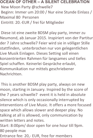 OCEAN OF OTHER – A SILENT CELEBRATION
 New Moon Party @schwelle7
 Beginn: Immer um 20:00 / Nur eine Stunde Einlass / Maximal 80  Personen
 Eintritt: 20.-EUR / frei für Mitglieder

 Diese ist eine zweite BDSM play party, immer zu Neumond, ab Januar 2015. Inspiriert von der Partitur der 7 Jahre schwelle7 Feier wird sie in völliger Stille stattfinden,  unterbrochen nur von gelegentlichen  Live Musik Einlagen. Dieses Setting soll einen konzentrierten Rahmen für langsames und tiefes Spiel schaffen. Keinerlei Gespräche erlaubt, Kommunikation nur mittels geschriebener Nachrichten.

 This is another BDSM play party, always on new moon, starting in January. Inspired by the score of the 7 years schwelle7  event it is held in absolute silence which is only occasionally interrupted by interventions of Live Music. It offers a more focused space which allows slower and deeper play. No talking at all is allowed, only communication by written letters and notes.
Start: 8:00pm/ door open for one hour till 9pm.
80 people max
Entrance fee: 20,- EUR, free for members