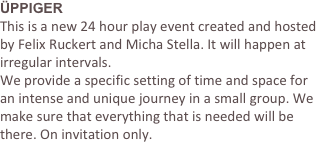 ÜPPIGER 
This is a new 24 hour play event created and hosted by Felix Ruckert and Micha Stella. It will happen at irregular intervals. 
We provide a specific setting of time and space for an intense and unique journey in a small group. We make sure that everything that is needed will be there. On invitation only.