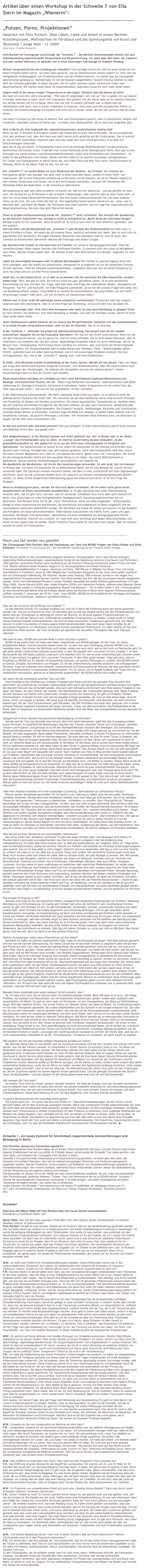 Artikel über einen Workshop in der Schwelle 7 von Ella Stern im Magazin „Wienerin“: Über die Schwelle 
---------------------------------------------------------------------------
„Putzen, Porno, Projektionen“
Gespräch mit Felix Ruckert. Über Leben, Liebe und Arbeit in einem Berliner Künstlerprojekt, Weihnachten im Forsthaus und das Spannungsfeld von Kunst und Ökonomie / Junge Welt - 12 /2009
Interview: Claudia Wangerin 

Felix Ruckert ist Choreograph und Gründer der ªSchwelle 7´. Das Berliner Künstlerprojekt widmet sich laut Selbstdarstellung experimenteller Körperarbeit und Körperforschung, vor allem aber dem Spiel, der Zauberei und dem sanften Wahnsinn. Es befindet sich in einer ehemaligen Fabriketage im Stadtteil Wedding.
Welche Vorgeschichte hat die Gründung der Schwelle7 ? Ein wichtiger Grund war, daﬂ ich einen festen Ort für meine Projekte haben wollte – ich habe vieles gemacht, was im Theaterkontext schwer möglich ist. Mein Ziel war weitgehende Unabhängigkeit vom Produktionsmarkt und den Förderstrukturen, von denen man als Choreograph üblicherweise abhängig ist. Deshalb habe ich mit der klassisch ausgebildeten Tänzerin Dasniya Sommer im März 2007 die Schwelle gegründet. In diesen Räumen, die wir selbst renoviert haben, befand sich früher eine Maschinenfabrik. Wir wollten einen Raum für Experimentelles. Außerdem wollte ich nicht mehr soviel reisen.
Andere zieht es bei diesen eisigen Temperaturen in den Süden. Vermisst man das Reisen da nicht?             Das habe ich rund zehn Jahre lang gehabt. 1996 habe ich angefangen, sehr viel auf Tour zu gehen. Ich war überall in Europa. Außerdem in Asien, Nord- und Südamerika. Den größten Teil des Jahres habe ich im Ausland verbracht, nur wenige Monate war ich zu Hause. Wenn man viel Zeit in Ländern verbracht hat, in denen man die Jahreszeiten nicht spürt, weil es immer mindestens 22 Grad hat, weiss man auch den europäischen Winter zu schätzen. Die Sonnenuntergänge am Äquator sind auch viel zu schnell vorbei. Mit der Zeit vermisst man da schon etwas.
Und wenn in Europa zur Zeit etwas im Bereich Tanz und Choreographie passiert, dann in Deutschland, Belgien und Frankreich. Außerdem schätze ich Berlin sehr – es bietet eine Lebensqualität, die es sonst fast nirgendwo gibt.

Weil in Berlin für eine Großstadt die Lebenshaltungskosten vergleichsweise niedrig sind?                         Nicht nur das. In Brasilien und anderen Ländern des Südens gibt es auch viele Großstädte, die aus europäischer Sicht sehr preiswert sind. Aber dort kann man dafür nachts nicht gefahrlos auf die Straße gehen. Das ist wirklich so, das ist nicht übertrieben. Natürlich kann man sein Leben dort auch sicher gestalten; es ist aber mit Einschränkungen verbunden.
Aber das ist nur ein Aspekt. In Nordamerika stören mich die eintönige Medienlandschaft und das politische Desinteresse der meisten Leute. Finde dort mal in einer Kleinstadt einen Zeitungsstand! Wenn, dann gibt es drei Zeitungen mit wenig Substanz und Hintergrundinformationen– dafür viele Knalleffekte und ªInfotainment´. Im Süden ist das größtenteils nicht besser. Mexiko und Peru habe ich als positive Ausnahmen wahrgenommen.
Für Tänzer und Choreographen ist Berlin heute das, was früher Paris und New York waren. Die Kulturszene ist einmalig. Berlin ist die ideale Stadt für das, was wir tun.

Die „Schwelle 7“ ist sowohl Bühne als auch Wohnraum der Künstler. Aus Prinzip?  Der Gedanke der Partizipation gehört zum Konzept. Man geht nicht in einen neutralen Raum, sondern in einen Wohn- und Lebensraum. Das ist eine intensivere Annäherung an die Kunst und die Künstler, als sie im Theater möglich ist. Hier wohnen Tänzerinnen und Tänzer, die in den Performances mitwirken, und auch die Teilnehmer der Workshops haben die Möglichkeit, in der Schwelle zu übernachten.
Die Auslastung ist aber sehr unterschiedlich. Es kommt vor, daß ich hier alleine bin – und das genieße ich dann auch. Wir können bis zu 20 Personen in der Schwelle 7 beherbergen, aber natürlich gibt es einen festen Kern. In dem Sinn ist es keine hierarchiefreie Kommune: Wer hier seinen Lebensschwerpunkt hat, hat einen anderen Status als ein Gast, der zum ersten Mal hier ist. Wer regelmäßig hierher kommt, kennt sich aus, weiss, was er benutzen darf, und kennt die Regeln. Das Vertrauen muss eben wachsen– und ich trage hier organisatorisch die Hauptverantwortung. Das kann man auch Hierarchie nennen.

Einen zu großen Publikumsandrang würde die „Schwelle 7“ nicht verkraften. Das Konzept der Annäherung an die Künstler funktioniert nur, solange es nicht zu erfolgreich ist. Macht Ihnen das manchmal Sorgen?Darüber mache ich mir Gedanken, wenn es soweit ist. Es wird ja auch nicht für alles öffentlich geworben, was hier passiert.
Und wie feiert die Kernbelegschaft der „Schwelle 7“ zum Beispiel das Weihnachtsfest? Auf dem Land, in einem Forsthaus in Polen. Wir sehen das als kreative Pause. Natürlich entstehen dort Ideen, aber es wird nicht im eigentlichen Sinn gearbeitet. Mit engen Freunden, Bekannten und Liebhabern sind wir rund 20 Leute. Die Schwelle als Räumlichkeit übernimmt während der Feiertage eine andere Gruppe.
Das künstlerische Projekt ist also auch eine Art Familie?  Ich nenne es Übergangsgemeinschaft. Viele der Schwellen-Gänger haben eigene Familien oder Patchwork-Familien. Es kommen nicht alle schon an Heiligabend nach Polen. Manche stossen später dazu. Wir bleiben ja dort über Weihnachten und Neujahr, insgesamt für zwei Wochen.
Leben Sie überwiegend monogam oder in offenen Beziehungen? Die meisten in unserem engeren Kreis sind nicht monogam, aber das ändert sich phasenweise. Monogamie ist ja allgemein oft nur ein temporärer Zustand. Partner wechseln, trotz der Versuche zusammenzubleiben. Umgekehrt kann man sich als erklärt Polygamer ja auch mal lange Zeit nur auf eine Person konzentrieren.
Heißt das, es gibt keinen Druck, es so oder so zu machen, wie ihn manchmal die 68er-Generation verspürt haben mag?  Nein, den gibt es nicht. Da sind wir schon ein paar Jahrzehnte weiter. Es ist eine persönliche Entscheidung und zum Teil eine Typ- Frage, oder aber auch eine Frage der Lebensphase. Beides – Monogamie und Polygamie – hat Vor- und Nachteile. Ich finde Polygamie spannender, da sie mit den grossen Fragen wie Liebe, Sex und Beziehung offener umgeht. Entscheidend ist sowieso die Kommunikation. Das kann heißen „Ich will nichts verschweigen müssen“ oder auch: „Ich will ein Recht auf Geheimnisse haben“.
Könnte man in einer Groß-WG überhaupt etwas erfolgreich verheimlichen? Theoretisch wäre das möglich, praktisch aber sehr anstrengend. Aber es ist eine Frage der Einstellung, ob und wie weit man das eben will.
Was ist schwieriger über viele Jahre eine monogame oder mehr als eine feste Beziehung zu pflegen? Beides ist nicht einfach. Das Bedürfnis, eine feste Beziehung zu pflegen, war auch ein wichtiger Grund, warum ich nicht mehr soviel reisen wollte.
Unter Nichtkünstlern gelten Künstler oft als schwierige Persönlichkeiten. Gestaltet sich das Zusammenleben in so einem Projekt entsprechend schwer, oder ist das ein Klischee?  Das ist ein Klischee.
In der ªSchwelle 7´ verbinden Sie Arbeit mit Selbstverwirklichung. Das bezahlt man oft mit sozialer Unsicherheit. Kämpfen Sie um das finanzielle Überleben?  Wir sind ein Non-Profit-Unternehmen. Wenn wir uns mit dem finanzieren können, was wir gerne tun, sind wir schon zufrieden. Das ist eine andere Ökonomie, aber es funktioniert nun immerhin seit fast drei Jahren. Regelmäßige Einnahmen haben wir durch Workshops, die wir im Bereich Tanz, Choreographie, Performance-Kunst und Body Art anbieten, aber auch durch die Fördermitglieder des Trägervereins. Für Vereinsmitglieder gibt es jeden Monat eine ªMembers’ Party´; Nichtmitglieder zahlen Eintritt. Außerdem kann ich selbst Geld zuschiessen, das ich mit auswärtigen Projekten verdiene. Das sind Auftragsarbeiten. Das, was in der „Schwelle 7“  gezeigt wird, sind freie Produktionen.

Es heißt, viele Menschen würden krisenbedingt an der Kultur sparen. Merken Sie was davon?  Nein, wir haben seit knapp drei Jahren kontinuierlich steigende Zuschauer- und Teilnehmerzahlen. Aber die Leute kommen auch nicht nur wegen der Vorstellungen. Sie schätzen die Atmosphäre und was hier spontan passiert. Unsere Veranstaltungen sind nur eine Art Fenster nach draußen.
Performance-Kunst und Body Art schließen aus Ihrer Sicht SM-Elemente (Sadismus/Masochismus) wie Bondage, also kunstvolles Fesseln, mit ein.  Neben Yoga-Elementen und anderen. Sadomasochismus oder BDSM (Abkürzung für: Bondage & Discipline, Dominance & Submission, Sadism & Masochism) ist ein weites Feld, das viele Inspirationen liefert – und was wir hier praktizieren, ist sehr reflektiert.
In der Wahrnehmung Außenstehender, die damit überhaupt keine Erfahrung haben, ist es natürlich eines der spektakulärsten Elemente der Arbeit hier. Wir versuchen uns bei aller Radikalität immer eine extreme Offenheit und Flexibilität im Denken und Handeln zu bewahren. Wir bieten hauptsächlich Tanzseminare an, daneben Kurse, die sich praktisch-technischen Fertigkeiten des SM-Spiels widmen, oft aber auch theoretische, ästhetische oder philosophische Aspekte von BDSM behandeln. Die Schwelle7 versucht, Verbindungen, Parallelen und Schnittstellen zwischen diesen Welten zu erforschen. Zwischen Yoga und BDSM zum Beispiel. In beiden Fällen arbeitet man mit körperlichen Grenzen, um positive Wirkungen zu erzielen. Wir verwenden diese Elemente auch, um Realitäten zu zeigen, die da, aber nicht offensichtlich sind.

Ist das nun politisch oder spirituell gemeint? Eher psychologisch. In jeder Kommunikation gibt es einen Subtext und Gedanken hinter dem, was gesagt wird.

Eine Soloperformance, in der Dasniya Sommer sich selbst gefesselt hat, war in diesem Jahr in der Reihe „Lounge“ des Fernsehsenders Arte zu sehen. Im Internet wurde heftig darüber diskutiert, ob das gesundheitsschädlich ist. Wie gefährlich ist es aus der Sicht eines Choreographen im Vergleich zum Spitzentanz?  Auf Spitzenschuhen zu tanzen ist auf jeden Fall belastender für die Gelenke und erfordert auch deutlich mehr Training. Bondage kann man sehr bequem gestalten, wenn man entsprechend viele Seile nimmt. Das kann wie eine Hängematte sein. Aber so, wie Dasniya das macht, gehört schon viel Training dazu. Der Grund für die Aufregung darüber dürfte mit dem sexuellen Bezug zu tun haben. Das macht BDSM-Elemente so spektakulär, obwohl mancher Hochleistungssport gesundheitlich viel riskanter ist.
Die Bandbreite der Musikstücke, die Sie für Ihre Inszenierungen verwenden, ist sehr groß. Hat sie Grenzen?Im Prinzip nein. Sie reicht von klassischer bis zu elektronischer Musik, die ich zum Beispiel für „Secret Service“ verwendet habe. Die Zuschauer mussten Nummern ziehen, die dann in roter Leuchtschrift auf einer Digitalanzeige erschienen, bevor sie mit schwarzen Masken durch ein Labyrinth aus Körpern und Bewegungsimpulsen geführt wurden. Zu dieser primär körperlichen Wahrnehmung passte die elektronische Musik. Es ist eine Frage des Konzepts.
Wenn es dramaturgisch passt, würden Sie also auch Musik verwenden, die Sie selbst nicht gerne hören, beispielsweise um etwas Verstörendes auszudrücken? Ja. Es gibt allerdings eine große Überschneidung zwischen dem, was ich gern höre, und dem, was ich verwende. Schließlich muss ich es dann auch ziemlich oft hören. Zum Glück habe ich einen breitgefächerten Musikgeschmack. Manchmal experimentiere ich mit Kontrasten. Zum Beispiel hatte ich für die „Farm“ Performance  Musik von Abba ausgewählt – seifig-populäre Klänge zu einer Inszenierung mit drei Körpern, die emotionslos und pragmatisch im Raum ausgestellt und mit verschiedenen Materialen konfrontiert werden. Die Weichheit und Glätte der Körper kontrastiert mit der Rauhheit und Festigkeit von Konstruktionsmaterialien. Dabei können Assoziationen wie Fabrik, Farm, Labor und Lager entstehen. Die Körper sind anonymisiert, identitätslos und auch weitgehend von Bewegungssprache befreit, organisches Material, Rohstoff und Aufzucht. Ich habe mich dann allerdings doch gegen Abba entschieden und Musik von den Gypsy Kings verwendet. Dieser Flamenco-Touch paßte für mich dann doch besser. Aber am liebsten arbeite ich direkt mit Komponisten.

-----------------------------------------------------------------------------------------------------------------------------------------------
Raum und Zeit werden neu gestaltet
Der Choreograph Felix Ruckert über die Verbindung von Tanz und BDSM. Fragen von Klaus Kieser und Stina Pollmann  Erschienen in tanzjournal 4/07. Mit freundlicher Genehmigung des Friedrich Berlin Verlags.
 www.tanz-journal.de  

Felix Ruckert gehört zu den umstrittensten jüngeren deutschen Choreographen. Denn seine Stücke sprengen regelmäßig Publikumserwartungen, experimentieren häufig mit der Beziehung zwischen Zuschauern und Performern. 1959 geboren, absolvierte Ruckert seine Ausbildung an der Essener Folkwang-Hochschule sowie in Paris und New York. Bereits während seines Studiums begann er zu choreographieren und erhielt Preise bei Choreographiewettbewerben in Cagliari, Hannover und Paris. 1987/88 war er Mitglied von Neuer Tanz und tanzte anschließend in Frankreich, bevor er 1992 Mitglied des Tanztheaters Wuppertal wurde. Zwei Jahre später machte er sich als Choreograph selbständig. Mit Hautnah, dessen erste Fassung 1995 entstand, konnte er sich wegen des ungewöhnlichen Konzepts einen Namen machen: Das Stück besteht aus Soli, die den Zuschauern einzeln dargeboten werden. Schon früh thematisierte Ruckert in seinen Arbeiten Sexualität und stellte Aufführungskonventionen in Frage. Ring (1999), Secret Service (2002) oder United Kingdom (2006) sind interaktive Projekte, während etwa Messiah Game (2004) oder das soeben in Hamburg uraufgeführte Betwixt and Between – Tito in Indien (siehe S. 53f.) Choreographien für eine konventionelle Bühne sind. Im Frühjahr dieses Jahrs hat Ruckert in Berlin einen eigenen Performanceraum eröffnet: schwelle 7, annonciert als Ort für »Tanz, Yoga, BDSM« (BDSM ist ein Kunstkürzel für »Bondage und Disziplin, Dominanz und Submission, Sadismus und Masochismus«).


Was war der Grund für die Eröffnung von schwelle 7?
Es gab mehrere Gründe. Ein wichtiger Auslöser war, daß mir in Berlin die Förderung durch den Senat gestrichen worden war. Das war frustrierend für mich. Ich will daher jetzt so weit wie möglich heraus aus den Förderstrukturen, von denen man als Choreograph so abhängig ist. Darum der Wunsch, es mit einer eigenen Produktionsstruktur zu versuchen. Es soll der Versuch sein, außerhalb des etablierten Fördersystems zu arbeiten. Zudem wollte ich einige meiner früheren Projekte wiederaufnehmen, die nicht für einen klassischen Theaterraum gemacht sind, wie Secret Service. In erster Linie möchte ich meine eigene Arbeit weiterentwickeln, aber auch einen Raum schaffen für ein innovatives Programm von Workshops und neuen Formen partizipativer Performance. Vor allem möchte ich hier eine künstlerische Arbeit machen, die Tanz mit Wissen auf Gebieten wie Sexualität, Philosophie oder auch Therapie verknüpft.

Wie kam es dazu, BDSM eine zentrale Rolle in Ihrem Konzept zu geben?
BDSM ist ein weites Feld. Ich habe viele Ideen, Inspirationen aus BDSM gezogen, für den Tanz, für meine künstlerische Arbeit. Und ich brauchte einfach einen Ort, an dem man eine Verbindung zwischen BDSM und Tanz herstellen kann. Das können die SM-Klubs nicht leisten, wollen das auch nicht, weil es dort nicht um Recherche geht. Es gibt einen großen Unterschied zwischen einem Klub, in dem SM gespielt wird, und einem Ort wie schwelle 7, an dem die Dynamik des SM-Spiels praktisch untersucht und reflektiert wird. So, wie es einen Unterschied gibt zwischen einem Klub, in dem einfach nur getanzt wird, und einem Tanzstudio, in dem Pliés geübt werden. Yoga kam dazu, weil es Parallelen zu BDSM hat. Es arbeitet mit körperlichen Grenzen, um positive Wirkungen zu erzielen. Wie BDSM trainiert es Geduld, Disziplin, Konzentration und Hingabe. Es übt die Unterscheidung zwischen positivem und schädigendem Schmerz. Yoga hat außerdem eine heilende, stabilisierende und harmonisierende Wirkung, die eine gute Basis schafft für das Experimentieren in körperlichen Grenzbereichen. Vor 25 Jahren, als ich Ballett studierte, galt Yoga noch als esoterischer Hokuspokus, jetzt ist es im Mainstream angekommen. Mit BDSM wird es nicht anders sein.

Wo sehen Sie die Verbindung zwischen Tanz und SM?
Eine Parallele ist die Inszenierung. In beiden Praktiken wird Raum und Zeit neu gestaltet. Eine Situation wird geschaffen, die außerhalb der normalen Lebensrealität steht und in der die gewöhnlichen Verhaltenskodes nicht gelten, die üblichen Grenzen neu verhandelt werden. Das kann sehr befreiend und lehrreich sein. Eine andere Parallele ist das Spiel. Der Raum, der dem Instinkt, der Intuition, den Manifestationen des Unbewußten gelassen wird. Beide Praktiken trennen Verstand und Gefühl nicht voneinander, sondern suchen die Verbindung. Es geht um Präsenz, Fließen, Kommunikation. In beiden Formen wird viel mit sexueller Energie gearbeitet, der Tanz ist aber etwas feige, versucht immer, schön und sauber zu bleiben. SM spielt auch mit Identität und Sexualität: zwei Bereiche, die stark emotional besetzt sind. Wo der Tanz zurückschreckt, geht SM weiter. Die SM-Techniken sind ideal dafür geeignet, sich in einem sicheren Rahmen negativen Emotionen wie Angst, Schmerz, Trauer und Wut anzunähern. Die Körperlichkeit ist die Basis, aber im Gegensatz zur tänzerischen Recherche werden auch das Böse, das Unangenehme und das Sexuelle mit einbezogen.

Spiegelt sich in Ihren Stücken Ihre persönliche Beschäftigung mit SM wider?
Gerade weil der Tanz das Sexuelle zwar benutzt, aber nicht direkt thematisiert, spielt dort das Unausgesprochene immer mit hinein: Es beeinflußt die Beziehungen zwischen den Tänzern, zwischen Tänzer und Choreograph, zwischen Tänzern und Publikum. Und genauso ist es mit den Machtverhältnissen zwischen den Beteiligten. Die vorhandenen Machtverhältnisse werden auf der Bühne nicht thematisiert, sie werden nicht kreativ genutzt, sie sind einfach nur Teil der Realität. Ich habe angefangen, diese beiden Phänomene, Sexualität und Macht, in meinen Produktionen zu untersuchen, bewußt damit zu arbeiten. Ich will mit Hautnah beginnen. Die erste Idee war, ein Solo für einen Tänzer zu kreieren, weil ich bis dahin meist mit Gruppen gearbeitet hatte. Ich fand die Situation mit dem Tänzer sehr inspirierend: Er tanzt für mich, ich versuche etwas aus ihm herauszuholen, er will etwas, ich will etwas, und es kommt dann etwas Drittes heraus. Erst im nachhinein erkannte ich, daß diese Arbeit mit dem Tänzer in gewisser Weise schon ein klassisches SM-Spiel war. Ich bringe den anderen an eine Grenze, damit etwas Neues entsteht. Dies ist mein Begriff von SM, der sehr weit gefaßt ist, wie auch mein Begriff von Sexualität sehr weit ist. Nach Hautnah kam Ring. In Ring sind die Tänzer explizit liebevoll zum Publikum, überschütten den Zuschauer mit einer Überdosis an Aufmerksamkeit, auf sehr konsequente und konstante Weise; man nimmt wahr, daß es sich um ein Artefakt handelt, trotzdem funktionieren die emotionalen Reflexe, der Zuschauer fühlt sich geliebt. Es ist also der Versuch, ein Machtspiel sicht- und fühlbar zu machen. Dieses Stück wurde oft etwas abfällig als therapeutische Kunst bezeichnet. Ich habe das nie so empfunden und halte Ring gerade wegen seines manipulativen Charakters für sehr konfrontativ. Niemand läßt sich durch ein paar Streicheleinheiten therapieren. Das brachte mich auf einen neuen Gedanken: Darf denn Kunst nicht therapeutisch sein, darf Therapie keine Kunst sein? Wo es doch offensichtlich ist, daß sich jeder Künstler auch selbst therapiert mit seiner Arbeit. Und was ist daran falsch? Warum dieser Widerstand gegen Kunst, die berührt? Würde es nicht gerade für den Tanz sinnvoll sein, sich mehr Wissen über die Zusammenhänge zwischen Psychologie, Persönlichkeitsstruktur und körperlichem Ausdruck anzueignen? Warum sollte ich mich als Tänzer nur mit meiner Anatomie beschäftigen? Sollte ich nicht auch meine Gefühlslandschaft erforschen?

Viele Ihrer Arbeiten entziehen sich einer eindeutigen Zuordnung. Steht dahinter ein ästhetisches Prinzip?
Warum werden Schubladen geschaffen? Es hat damit zu tun, Ordnung zu halten, auch bei sich selbst. Strukturen vermitteln Sicherheit. Gerade wenn man künstlerisch arbeitet, kann man vieles gar nicht trennen. Das ist ein wichtiges Thema für mich geworden: Trennungen zu überbrücken. »Schwellen« zu schaffen. Nach Ring dachte ich, Therapie beschäftige sich ja eher mit dem Unangenehmen, mit dem, was man nicht so gern wahrnimmt. Man könnte es jetzt mal mit bösartiger Interaktion versuchen, also die Konfrontation, den Konflikt, die Herausforderung inszenieren. So entstand Secret Service. Die Tatsache, daß wir nicht nett zum Publikum waren, ihm – natürlich kontrolliert und in Maßen – Angst, Schmerz und andere negative Sensationen zufügten, kam überraschenderweise sehr positiv an. Vielleicht, weil die Aggression im Verhältnis zum anderen normalerweise – natürlich aus gutem Grund – eher unterdrückt wird. Hier gab es aber ein Ventil für den Wunsch nach Aggressivität, sowohl in passiver als auch in aktiver Hinsicht. Im Lauf der Vorbereitungen zu Secret Service begann ich mich mit SM zu beschäftigen. Ich wollte etwas über Schmerz lernen. Ich hatte bis dahin nur Klischees im Kopf gehabt, fand dann aber diese »Entdeckung des Bösen« als sehr bereichernd. Also ging ich in Klubs und habe zum Glück schnell Menschen kennengelernt, die SM mit Intelligenz und Empathie betreiben.

Was hat Sie bei Ihrer Recherche am nachhaltigsten beeindruckt?
Sex soll ja schön sein, ekstatisch, berührend. Es gibt aber keine Schulen dafür, und deswegen wird einfach im Privaten damit improvisiert und experimentiert, das Ziel ist vor allem Lustgewinn oder die Vertiefung einer Liebesbeziehung. Es findet aber keine Analyse statt, es fehlt das Systematische, der Vergleich. Wenn ich Tango lerne oder Kontaktimprovisation, arbeite ich mit einer Vielzahl von Partnern und erarbeite mir mit diesen Erfahrungen langsam eine Technik. Das ist mit Sexualität so nicht möglich. Natürlich wird man einwenden, daß Sex ja nicht nur eine Technik ist, sondern mit Liebe zu tun hat, aber das ist ja beim Tango nicht anders. Die persönliche Chemie spielt immer eine Rolle. Auch Kochen sollte man immer mit Liebe, aber es schadet nichts, ein paar Rezepte zu kennen. Wer SM betreibt, hat Zugang zu den Rezepten, nämlich zu Emotionen wie Angst und Vertrauen, Schmerz und Lust, Kontrolle und Kontrollverlust, Frechheit und Scham. Sex ist Eindringen, Überwältigen, Besitzen, aber auch Öffnen, Hingeben, Loslassen. Und das meine ich ganz unabhängig von weiblichen oder männlichen Rollenklischees. Ich würde sogar behaupten, Sex findet gar nicht zwischen Mann und Frau im genitalen Sinn statt, sondern zwischen den Polen einer männlichen und weiblichen Energie. Mann und Frau als sexuelle Identitäten sind kulturelle Fiktion. Sexuelle Spannung entsteht zwischen den Polen Dominanz und Unterwerfung, zwischen Nehmen und Geben, zwischen Eindringen und Öffnen. Deswegen spielen ja auch Lesben mit Dildos. Sex ist also ein Machtspiel, ein Spiel mit Emotionen, und wenn dies bewußt geschieht wie im SM – der Penis kann durch den Dildo oder die Peitsche ersetzt werden –, macht es das Genitale, und damit die Unterscheidung in Mann und Frau, oft überflüssig. Und da das Genitale im SM oft gar nicht stattfindet, kann halt viel mehr mit verschiedenen Partnern und unterschiedlichen sexuellen Identitäten gespielt werden. SM berührt viele Dinge in uns gleichzeitig, es hat ein riesiges transformatives Potential, und das wiederum hat mit Kunst zu tun. 

Wie erfolgte Ihr Zugang zu SM?
Anfangs erforschte ich die rein körperliche Ebene: unangenehme körperliche Empfindungen wie Schmerz, Belastung, Behinderung und Einschränkung. Ich merkte sehr schnell, daß schon der Schmerz in sehr verschiedenen Formen auftritt. Es gibt nicht Schmerz an sich. Es gibt schneidenden, drückenden, scharfen, pulsierenden Schmerz und vieles andere mehr. Jeder Schmerz hat andere körperliche und emotionale Wirkungen. Und es gibt viele Arten, damit transformierend umzugehen. Im Zusammenhang mit Sport und Arbeit zum Beispiel wird Schmerz positiv bewertet, er macht zum Helden. Der Kontext beeinflußt dort ganz wesentlich die Wahrnehmung. Es ist ganz schwer, rein körperlichen Schmerz zu erzeugen, weil man schneller Angst vor dem Schmerz produziert und mit Gefühlen wie Demütigung oder Scham konfrontiert ist. Alles, was reiner Schmerz ist, ist im Grunde positiv. Denn man spürt sofort, wenn einem eine körperliche Manipulation widerfährt, die eine echte Gefahr für den Körper bedeutet. Da reagieren wir sofort mit Widerstand, das kontrollieren wir instinktiv. Man fügt sich keinen Schaden zu, schon gar nicht im SM-Spiel. Man dosiert genau, was man will, denn nur dann ist es eine positive Erfahrung.

Welche Auswirkungen hatten diese Erkenntnisse auf Ihre Arbeit?
Nachdem ich selbst ein bißchen experimentiert hatte, habe ich die Kompanie mit diesen Techniken bekannt gemacht. Und das war die nächste Überraschung. Für meine Tänzer war all das relativ einfach zu adaptieren, denn sie kannten das Prinzip aus dem Tanz. Man macht dort ständig Dinge, die potentiell gefährlich sind und weh tun, und man sucht einen Weg, daß es gut geht. Tänzer gehen ja im Training oft in Haltungen, von denen sie zwar wissen, daß sie weh tun, aber auch, daß sie dem Körper nicht schaden, zum Beispiel Yogapositionen, Belastungen durch Gewicht oder extreme Dehnungen. Das ist ein rationaler Vorgang, eine Disziplin: Etwas Unangenehmes zu akzeptieren für eine positive Nachwirkung. Ich forderte die Tänzer einmal als Übung auf, nicht vernünftig zu agieren, sondern zu versuchen, intuitiv zu sein, sich ohne Plan oder Erwartung weh zu tun. Überraschenderweise war das sogar noch effizienter. Der Instinkt leitet einen automatisch dahin, wo der Körper Aufmerksamkeit braucht, wo etwas, was nicht präsent ist, durch Schmerz stimuliert werden will. Wenn ich mich strecke und recke, wenn ich mich kratze oder auf den Lippen kaue, ist das im Grunde nichts anderes. Der nächste Schritt ist, daß man sich nicht selbst etwas antut, sondern einer anderen Person. Und da gibt es das gleiche Ergebnis, sowohl bei der strukturierten Herangehensweise als auch bei der instinktiven: Man vermeidet intuitiv Schädigungen. Sofern man ein normal empathischer Mensch ist, funktionieren diese Sicherungen ganz automatisch; ein Psychopath handelt natürlich anders, aber Psychopathen gehen ja auch nicht reflektiert mit ihren »Monstern« um. So kann man aber beim SM auch das eigene Psychopathische entdecken und, in gewissem Maß, sogar zulassen. Und das fühlt sich dann sehr gut an.

Messiah Game bedeutete dann einen weiteren Schritt vorwärts, oder?
Ja. Ich habe mich nach Secret Service näher mit Gefühlszuständen befaßt. Beim SM-Spiel ist es ja so, daß einige Praktiker, die Sadisten und Masochisten, nur mit körperlichen Empfindungen spielen, andere aber zusätzlich oder ausschließlich mit Macht. Da geht es dann mehr um Emotionen, um das Unangenehme, das Böse auf Gefühlsebene: Angst, Wut oder vielleicht Scham. Das wurde Thema von Messiah Game: das Spiel mit Macht. Zur Vorbereitung haben wir mit einer Therapeutin gearbeitet, die unsere Gefühlswelten und die Dynamik in der Gruppe analysiert hat. Das alles war für uns sehr interessant, weil wir gemerkt haben, wie eng das mit der Schauspielerarbeit zusammenhängt. Jede Machtsituation kreiert ein emotionales Verhältnis und damit auch Rollen. Sehr vertraut ist uns das beim Lehrer-Schüler-Verhältnis. Ich habe bei der Arbeit an Messiah Game erkannt, daß Macht deshalb ein so wirkungsvolles Instrument ist, weil es Menschen sehr schnell an ihre Emotionen bringt. Allerdings kommt man bei Tänzern rasch an die emotionale Grenze. Das hat damit zu tun, daß Tänzer es gewohnt sind, Emotionen körperlich auszudrücken. Sie lernen in ihrer Ausbildung, Dinge formal zu tun. Doch jede Bewegung hat auch eine emotionale Ebene. Die ist einfach da. Und durch die andauernde Wiederholung lernen Tänzer eine Kontrolle von Emotionen, sozusagen Bewegung getrennt von der immanenten Emotion zu leisten, sozusagen den Gefühlsausdruck markieren zu können. Ich merkte aber, daß das ein noch umfassenderes Arbeitsfeld ist als die »Schmerzsache«: Emotionen zu verstehen, um damit kreativ zu arbeiten.

Wie erklären Sie sich die bisweilen heftigen Reaktionen auf Messiah Game?
Bei Messiah Game hatte ich das Gefühl, daß die Zuschauer emotional nicht bei den Tänzern sind und gar nicht recht spüren, was mit den Tänzern passiert. Im Unterschied zu Secret Service: Da kommen Leute zu uns, mit denen wir letztendlich eine SM-Geschichte machen. Die Menschen nehmen sich aber selbst und die Tänzer lustvoll und spielerisch wahr. In Messiah Game arbeiten wir zwar mit dem gleichen Material, aber wir zeigen, führen auf, was die Zuschauer in Secret Service selbst erleben. Ich hatte gedacht, daß die Zuschauer diesen Sprung mitmachen würden. Aber ich mußte feststellen, daß das Spielen mit Situationen und Bildern von Gewalt bei den Zuschauern enorme Projektionen auslöst. Mancher wollte auf die Bühne springen, um die Tänzer zu retten. Andere waren empört über deren vermeintliche Ausbeutung. Leute, die mit SM zu tun hatten, konnten das Spielerische eindeutig empfinden. Viele andere hingegen waren schockiert, oder es ließ sie völlig kalt. Die Wahrnehmung des Stücks hing stark von den Erfahrungen ab, die der Zuschauer bereits mit seinem eigenen Körper gemacht hatte. Und die gewagte Grundthese des Stücks – Jesus als Machtspieler – und das Spielen mit der Ikonographie lenkte eher noch ab vom Nachempfinden.

Wie nehmen Sie Tanz wahr?
Ich erfahre Tanz nicht nur visuell, sondern vielmehr kinetisch. Ich fühle die Energie, kann der Dynamik nachspüren. Das ist vielleicht mein Talent; ich spüre sehr schnell, wie jemand körperlich strukturiert ist, was seine Bewegungsmuster und Qualitäten sind, wie sich sein momentaner Zustand anfühlt. Das nutze ich beim Tanzen mit anderen und beim Choreographieren. Diese Wahrnehmung ist zum Teil eine Begabung, zum Teil eine erlernte Sensibilität.

In welche Richtung könnte Ihre zukünftige Arbeit gehen? 
Die Erfahrungen und – ich nenne das jetzt mal wirklich so – Bewußtseinserweiterungen, die die Tänzer und ich gemacht haben, will ich dem Zuschauer zugänglich machen. Wenn man partizipative Formen weiterentwickeln will, kann das nicht allein auf künstlerischer Seite passieren, sondern muß zusammen mit dem Zuschauer stattfinden. Ich denke darüber nach, Performances in direkter Kollaboration mit dem Publikum zu entwickeln. Groß angelegte Rollenspiele zum Beispiel wie United Kingdom. Tanz vermittelt sich für mich am besten von Körper zu Körper, direkt, weil es eben, im Unterschied zur Musik, kein Medium zur Speicherung von Tanz gibt. Man kann ja nicht das Gefühl einer Pirouette speichern. Das macht den Tanz auch zum Glück so schwer kommerzialisierbar. Die Zukunft des Tanzes liegt für mich in der Partizipation, dort, wo man die Feinheiten empathischer und physischer Kommunikation trainiert. 



Schwelle 7 - ein neues Zentrum für Sinnlichkeit, experimentelle Grenzerfahrungen und Bewegung in Berlin 
Von Christine Janson aus Connection special 81:  Den Choreographen Felix Ruckert haben wir im letzten Tantra-Sonderheft interviewt, und sein Wunsch nach einem eigenen Erlebnisraum hat sich nun erfüllt. Im Frühjahr dieses Jahres wurde die Schwelle 7 ins Leben gerufen - der neue Spiel- und Arbeitsort der Compagnie Felix Ruckert in Berlin. Schwelle 7 ist experimenteller Körperarbeit und Körpererforschung gewidmet, vor allem aber dem Spiel, der Zauberei und sanftem Wahnsinn. Hier soll ein weltweit einzigartiges Workshop- und Performanceprogramm angeboten werden, das der Produktion, Kommunikation und Reflektion von Schwellenerfahrungen gewidmet ist. Schwellenerfahrungen, die in einem sicheren, definierten Raum erlebt werden können, dienen der Selbsterfahrung und der Bereicherung des eigenen Lebens und Erlebens. Das Besondere an diesem Ort ist die Vielfalt der sehr unterschiedlichen Angebote, die von Yoga und Körperarbeit über Psychotherapie, politische Aktionen, Theater, Tanz und Performance bis hin zu BDSM reichen. Schwelle 7 möchte die verschiedensten Subkulturen miteinander in Kontakt bringen, und relativ kostengünstig soll jedem Teilnehmer ermöglicht werden, sich selbst neu zu entdecken. In den Räumen von Schwelle 7 wird diesmal auch die Xplore 07 stattfinden, ein dreitägiges Event vom 27. - 29.7.2007 mit Workshops, Performances und Party zum Thema "Extreme Sinnlichkeit - Sinnliche Extreme". Info: www.xplore-berlin.de  

Schwelle7

Interview vom Maren Witte mit Felix Ruckert über sein neues Studio schwellesieben
Erschienen in TanzRaum/ Berlin 3/07 
Maren Witte: Was hat dich dazu bewogen, Ende März 2007 dein eigenes Studio schwellesieben1 im Berliner Wedding (Uferstr. 6) aufzumachen? Felix Ruckert: Da gibt es zwei Gründe: Einmal war ich frustriert, weil mir die Senatsförderung gestrichen worden war. Ich hatte keine Lust, einfach nur so weiterzumachen und wieder projektbezogene Förderung zu beantragen. Ich spürte die seltsame Abhängigkeit von dem Fördersystem. Also wollte ich was machen, was außerhalb von den beschränkten Förderstrukturen funktioniert. Zum anderen brauche ich für die Projekte, die ich in letzter Zeit mache, einen speziellen Ort. Denn was ich mittlerweile mache, passt nicht in das Schema der etablierten Kulturhäuser: Einmal ist es etwas für ein Theater, dann für ein Museum, dann eher für einen Club, dann wiederum für ein Tanzstudio. Ich mache das weiter, aber das Problem wird immer deutlicher: Die verschiedenen Strukturen der einzelnen Institutionen geben jeweils bestimmte Vorgaben vor: Im Theater ist per Definition kein Licht, im Museum hingegen gibt es für manche meiner Projekte zu viel Licht. Für mich war es nun interessant, einen Ort zu konzipieren, der genau passt. Ich werde hier Performances veranstalten, die sowohl von mir als auch von Gästen konzipiert worden sind. 
M.W.: Du willst eine Plattform für Schwellenerfahrungen anbieten. Diese Erfahrungen macht man in den unterschiedlichsten Situationen des Lebens, am bekanntesten sind vielleicht die Schwellen zu Orgasmus, Ohnmacht, Geburt, Schlaf und Tod. Welche gibt es noch? Und welche Experten lädst du dazu ein? F.R.: Darüber denke ich derzeit selbst noch nach, wie man Schwellenerfahrungen systematisieren kann. Momentan ist der erste Gedanke, dass der Weg zu einer Schwellenerfahrung mit einem Gefühl hat zu tun. Dieses Gefühl ist entweder positiv oder negativ. Das ist bereits eine Möglichkeit zu systematisieren: Man überlegt, was es für Gefühle gibt, und wie man sie kontrolliert erzeugen kann. Denn bei den von dir genannten Phänomenen passiert einem das Erlebnis einer Schwellenüberschreitung einfach so. Es sind Ausnahmezustände. Und Ausnahmezustände passieren im ganz normalen Alltag: Du gehst in eine Ballettstunde und siehst dich sofort mit vielen Gefühlen konfrontiert: Angst, Neugierde, Aufregung, Scham, weil der Anzug nicht passt etc. Dieser Systematisierungsvorgang stammt von meinem TOOLS System, das ich seit längerem weiterdenke im Bereich der Emotion: nach Raum, Zeit, Körper und Sensation folgt für mich die Emotion. Und das Prinzip der Schwellenerfahrung dient mir für mein Studioprojekt hier als konzeptioneller Aufhänger. Schwellenerfahrung macht jede/r, wie schon gesagt, in einer normalen Tanzstunde. In meinem Studio aber möchte ich, dass man sie bewusst produziert, weil es in der Tanzschule (zumindest offiziell) nur nebensächlich ist, inoffiziell aber vielleicht auch schon wieder eine Hauptsächlichkeit: Letztlich möchte sich der Typ, der in die Tanzschule geht, neu erfinden. Er möchte neue Körpererfahrungen machen, drum geht er boxen oder Salsa tanzen. Jedoch in bezug auf schwellesieben möchte ich das nicht gleich so dramatisieren: Hier soll es nicht extrem werden, es geht nicht immer um Grenzüberschreitungen. Eher geht es um die Schwelle als Idee von Verbindung (eine Türschwelle beispielsweise verbindet draußen und drinnen). Es geht nicht darum, diese Schwelle mit aller Gewalt zu überschreiten, sondern vielmehr dort „in-between“ zu verharren. Das „in-between“, das Dazwischen hat wiederum mit der Frage nach der Aufhebung von Trennungen zu tun: der Trennung von Kunst und Leben, von Hoch- und Populärkultur, von Tanz und anderen Bereichen. In dieser Aufhebung sehe die interessanten Entwicklungen. 
M.W.: Du sprichst auf deiner Website vom rituellen Erzeugen von Schwellen-erlebnissen. Welche Riten/Rituale praktizierst du mit deinen Gästen? Was ist das Rituelle an diesen Praktiken? Ich meine: Gehört zum Ritus nicht die gleichmäßige, regelmäßige Wiederholung? die Gruppe/Sippe/Familie? Das Eingebettetsein in soziale Kontexte? Wo siehst du dies bei schwellesieben? Ich meine: Jemand, der bei dir in einem Workshop ein wirkliches Erlebnis von Schwellen-Überschreitung etc. macht und anschließend nach Hause geht, braucht der nicht Betreuung? Eine Gruppe, die ihn auffängt? Einen Therapeuten? Stehst du da nicht in der Verantwortung? F.R.: Ich habe die Wiederholung bei meiner Produktion United Kingdom neu entdeckt. Da haben wir beispielsweise Rollenspiele mit Tierfiguren gemacht und dieses Spiel an mehreren Tagen hintereinander mit exakt denselben Rollenverteilungen wiederholt. Das hat ergeben, dass die Teilnehmer gleichzeitig sicherer und mutiger wurden, weil sie ihre Rolle bereits kannten. Diese Erfahrung nehme ich in mein Workshopkonzept für schwellesieben auf:Â Ab Mai bieten wir hier Kurse an, die sich über drei Monate erstrecken und systematisch mit dem Prinzip der Wiederholung arbeiten. Bei dieser Konzeptionierung unter dem Aspekt der Wiederholung haben mich übrigens auch meine Aufenthalte in Japan beeinflusst: Die Teezeremonie beispielsweise oder das Bogenschießen. Das sind einfache Akte, Tee zu kochen und zu trinken. Doch sind sie so ritualisiert, dass der Ablauf in seinen vielen Einzelschritten immer mehr an Bedeutung gewinnt. Es heißt, sich auf eine Aktion zu konzentrieren und sie in Variationen durchzustudieren, unter immer neuen Aspekten. Auch Lernvorgänge funktionieren nach diesem Prinzip. Lernen hat mit Wiederholung zu tun. Beim Ballett ist das ja genauso: Tendus und Pliés werden unter neuen Aspekten immer wiederholt. Ich will jedoch einen neuen Akzent darauf setzen, dass man jede Handlung diesem Prinzip unterwerfen kann: Wenn etwas, das ich tue, für mich Bedeutung hat, wird es ritualisiert, indem es wiederholt wird. Stell Dir beispielsweise vor, immer wieder einen Text zu schreiben, täglich zum selben Thema einen neuen Text zu schreiben. Zum zweiten Teil deiner Frage, also der Frage nach Betreuung und Verantwortung: Es geht mir nicht darum, die Leute in Extremsituationen zu bringen. Seltsam, dass du das assoziierst. Es geht um die Schwelle, und die ist meines Erachtens nicht bedrohlich. Es geht um Ermächtigung. Wir wollen Werkzeuge vermitteln die der Emanzipation dienen. Wir bereiten hier ein Feld, wo man Sachen ausprobieren kann. Das steckt für mich in dem Begriff der Schwelle. Darüber hinaus ist eine Schwelle auch etwas, das verbindet: die Menschen mit Menschen, die Menschen mit Erlebnissen und Erinnerungen. Natürlich wird es mit den Experten hier Leute geben, die in unterschiedlichsten Bereichen Erfahrung haben. Sie werden als Dozenten Prozesse begleiten. 
M.W.: Schwelle als Ziel und Juxtaposition als Methode ein Wort dazu? F.R.: Juxtaposition verstehe ich als räumliches Nebeneinanderstellen bzw. als zeitliche Überlagerung von Dingen, die nicht notwendigerweise etwas miteinander zu tun haben. Auf schwellesieben bezogen heißt das, dass wir hier nicht sagen, dies ist ein Tanzstudio, wir machen hier nur Tanz. Wir versuchen gar nicht, unser Tun inhaltlich zu definieren, sondern es kommen hier einfach ganz unterschiedliche Dinge zusammen, die einfach hier hereingetragen werden von Leuten, die Lust haben, hier etwas zu machen. Ich habe das initiiert, und deshalb wähle ich erstmal diejenigen, die ich kenne. Aber wird sind absolut offen für Ideen. Es muss hier auch eine gewisse Unordnung herrschen in bezug auf die Vorschläge, die kommen. Das bezieht sich auch auf das Genre und die Interdisziplinarität der Angebote: Performance mit Spiel, Lecture mit Tanz, Workshop mit Reading Group. Wenn wir die Juxtaposition konsequent als Methode anwenden, führt sie uns zu Neuem, weil Ungewohntes miteinander kombiniert wird. Das ist dann schon Schwellenerfahrung. 
M.W.: Wie eröffnest du Ende März dein Haus? Was steht auf dem Programm? Wen erwartest du? F.R.: Die Eröffnung ist gutes Beispiel für den Begriff der Juxtaposition: Wir machen am 24. und 25. März für 36 Stunden das Studio auf: von Samstag Mittag bis Sonntag Nacht. In dieser Zeit gibt es kein Programm in dem Sinne dass ein zeitlicher Ablauf festgelegt wird. Es gibt Leute, die ich gebeten habe, etwas vorzubereiten. Das kann eine Performance sein, aber nichts ist festgelegt. Es wird Zonen geben, Areale, Angebote und die Erwartung, dass die Leute, die zur Eröffnung kommen, etwas mitbringen, das sie teilen können: Dies kann ein Kasten Bier sein oder ein Gedanke, ein Vortrag oder ein Spiel oder eine Haltung, eine Figur, ein Charakter. Ich will nicht, dass die Leute als bloße Konsumenten kommen. Dies ist Übrigens auch Teil des Mottos hier: keine Konsumenten, nur Teilhaber. 
M.W.: Im Programm von schwellesieben findet sich auch eine „Reading Group Bataille“? Kann man durch Lesen Schwellen erfahren? Schwellen überwinden? F.R.: Sicher! Findest du nicht? Es kommt natürlich immer darauf an, wie gelesen wird, und was gelesen wird, und wie der Kontext ist. Bei Bataille war das erste Treffen schon eine Schwellenerfahrung. Es war sehr interessant, denn eine Hälfte der Gruppe war universitäre Strukturen gewöhnt, hatte den Text schon gelesen und war sozusagen „bereit“. Die anderen wussten nicht, was eine Reading Group ist, hatten nichts gelesen und dachten, dass das Lesen in der Gruppe passiert. Also wurde erstmal diskutiert, was für ein Konzept der Gruppe zugrunde liegt. Ob man erst im Moment liest oder schon vorher, und wer es überhaupt ist, der liest. Wir haben also zusammen gelesen und gemerkt, dass das Lesen sehr unterschiedlich ist je nachdem, wer liest. Es gab unterschiedliche Interpretationen: einer liest autoritär, einer eher fragend. Der erste Abend war für den Dozenten eine deutliche Schwellenerfahrung, weil die Leute sehr kreativ mit dem Begriff der Reading Group umgegangen sind. Es gab auch Wünsche, das Lesen als Spiel zu inszenieren: mit räumlichen Ideen, mit Kostümen oder so. Hier kommt auch wieder die Idee von Juxtaposition zum Tragen: Immer wird Sinnnvolles und Sinnloses, Funktionelles und nicht Funktionelles zusammen gebracht. 
M.W.: Und welche Bedeutung hat der Tanz noch in dieser Struktur? Wie viel Raum bekommt er? Welche Choreografen wirst du in dein Programm einbeziehen? F.R.: Ich würde alles, was hier passiert, als Tanz bezeichnen, weil ich mir das schon immer herausgenommen habe, als Tänzer zu definieren, was Tanz ist. Und das Entstehen von Tanz hat für mich mit bestimmten Qualitäten zu tun, vor allem mit Präsenz, Aufmerksamkeit, Anmut, Durchlässigkeit. Das sind für mich die wesentlichen Qualitäten. Sie machen Tanz aus. Zu den Choreografen, die ich einladen werde, kann ich noch eines sagen: Willkommen sind alle, die Partizipation zulassen. Die darüber hinaus die Identität des Ortes anerkennen. Die keine oder wenige technischen Manipulationen vornehmen, das heißt: sparsames Umgehen mit Presets wie voreingestelltes Licht und Musik vom Band. Ich denke an eine Art „Dogma“ für hier stattfindende Tanzperformances: kein Ballern mit Medien und Technik. Der Körper als Ausdrucksmittel.