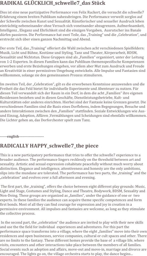 RADIKAL GLÜCKLICH_schwelle7_das Stück

Dies ist eine neue partizipative Performance von Felix Ruckert, die versucht die schwelle7 Erfahrung einem breiten Publikum nahezubringen. Die Performance verweilt sorglos auf der Schwelle zwischen Kunst und Sexualität. Künstlerischer und sexueller Ausdruck leben einträchtig nebeneinander ohne Versuch sich voneinander abzugrenzen. Aufmerksamkeit, Intelligenz , Eleganz und Ehrlichkeit sind die einzigen Vorgaben,  Ausrutscher ins Banale dürfen passieren. Die Performance hat zwei Teile, das „Training“ und die „Celebration“, und erstreckt sich über einen ganzen Nachmittag und Abend. 

Der erste Teil, das „Training“ offeriert die Wahl zwischen acht verschiedenen Spielfeldern: Musik, Licht und Bühne, Kostüme und Styling, Tanz und Theater, Körperarbeit, BDSM, Sexualität und Nichtstun. Diese Gruppen sind als „Familien“ organisiert, unter der Leitung von 1-2 Experten. In diesen Familien kann das Publikum themenspezifische Kompetenzen erwerben und erste Beziehungen eingehen, vor allem aber Mut zum Ausdruck und Freude an Kreativität in einer permissiven Umgebung entwickeln. Alle Impulse und Fantasien sind willkommen, solange sie den gemeinsamen Prozess stimulieren.

Im zweiten Teil, der „Celebration“, gilt es die erworbenen Kenntnisse anzuwenden und die Freiheit die das Feld bietet für individuelle Experimente und Abenteuer zu nutzen. Für diesen Teil verwandelt sich der Raum in ein Dorf, in dem die acht „Familien“ ihre eigenen Residenzen beziehen und in diesen Geschäfte, Dienstleistungsbetriebe, Kult- und Kulturstätten oder anderes einrichten. Hierbei sind der Fantasie keine Grenzen gesetzt. Die verschiedenen Familien sind die Basis eines Dorflebens, indem Begegnungen, Besuche und andere Interaktionen zwischen den „Familien“ stattfinden. Soziale Entwicklungen wie Aus- und Einzug, Adoption, Affären ,Vermählungen und Scheidungen sind ebenfalls willkommen. Die Lichter gehen an, das Dorforchester spielt zum Tanz.


 
------english---------------------

RADICALLY HAPPY_schwelle7_the piece

This is a new participatory performance that tries to offer the schwelle7 experience to a broader audience. The performance lingers recklessly on the threshold between art and sexuality. Artistic and sexual expression cohabitate peacefully without much worry about distinction. Elegance and intelligence, attentiveness and honesty are the only ambitions, slips into the mundane are tolerated. The performance has two parts, the „training“ and the „celebration“ and evolves over a full afternoon and evening.

 The first part, the „training“, offers the choice between eight different play grounds: Music, Light and Stage, Costumes and Styling, Dance and Theatre, Bodywork, BDSM, Sexuality and Non-Doing. These groups are organized as „families“, under the guidance of one or  two experts. In these families the audience can acquire theme specific competences and form first bonds. Most of all they can find courage for expression and joy in creation in a permissive environment. All impulses and fantasies are welcome, as long as they stimulate the collective process.

 In the second part, the „celebration“ the audience are invited to play with their new skills and use the the field for individual  experiences and adventures. For this part the performance space transforms into a village, where the eight „families“ move into their own residences and open businesses, service companies, cultural or cult spaces and other. There are no limits to the fantasy. These different homes provide the base of  a village life, where visits, encounters and other interactions take place between the members of all families. Social events such as adoption and affairs, move-out and move-in, marriage and divorce are encouraged. The lights go on, the village orchestra starts to play, the dance begins...

