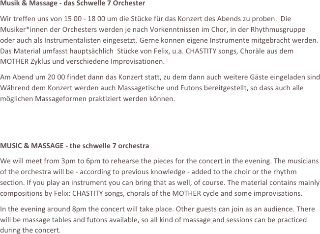 















Musik & Massage - das Schwelle 7 Orchester
Wir treffen uns von 15 00 - 18 00 um die Stücke für das Konzert des Abends zu proben.  Die Musiker*innen der Orchesters werden je nach Vorkenntnissen im Chor, in der Rhythmusgruppe oder auch als Instrumentalisten eingesetzt. Gerne können eigene Instrumente mitgebracht werden. Das Material umfasst hauptsächlich  Stücke von Felix, u.a. CHASTITY songs, Choräle aus dem MOTHER Zyklus und verschiedene Improvisationen.
Am Abend um 20 00 findet dann das Konzert statt, zu dem dann auch weitere Gäste eingeladen sind Während dem Konzert werden auch Massagetische und Futons bereitgestellt, so dass auch alle möglichen Massageformen praktiziert werden können.

 
MUSIC & MASSAGE - the schwelle 7 orchestra
We will meet from 3pm to 6pm to rehearse the pieces for the concert in the evening. The musicians of the orchestra will be - according to previous knowledge - added to the choir or the rhythm section. If you play an instrument you can bring that as well, of course. The material contains mainly compositions by Felix: CHASTITY songs, chorals of the MOTHER cycle and some improvisations. 
In the evening around 8pm the concert will take place. Other guests can join as an audience. There will be massage tables and futons available, so all kind of massage and sessions can be practiced during the concert.
